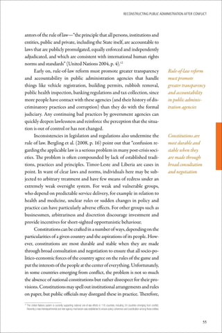 ReconstRucting Public AdministRAtion AfteR conflict




antors of the rule of law—“the principle that all persons, institutions and
entities, public and private, including the State itself, are accountable to
laws that are publicly promulgated, equally enforced and independently
adjudicated, and which are consistent with international human rights
norms and standards” (United Nations 2004, p. 4).12
      Early on, rule-of-law reform must promote greater transparency                                                                                 Rule-of-law reform
and accountability in public administration agencies that handle                                                                                     must promote
things like vehicle registration, building permits, rubbish removal,                                                                                 greater transparency
public health inspection, banking regulations and tax collection, since                                                                              and accountability
more people have contact with these agencies (and their history of dis-                                                                              in public adminis-
criminatory practices and corruption) than they do with the formal                                                                                   tration agencies
judiciary. Any continuing bad practices by government agencies can
quickly deepen lawlessness and reinforce the perception that the situa-
tion is out of control or has not changed.
      Inconsistencies in legislation and regulations also undermine the                                                                              Constitutions are
rule of law. Bergling et al. (2008, p. 16) point out that “confusion re-                                                                             most durable and
garding the applicable law is a serious problem in many post-crisis soci-                                                                            stable when they
eties. The problem is often compounded by lack of established tradi-                                                                                 are made through
tions, practices and principles. Timor-Leste and Liberia are cases in                                                                                broad consultation
point. In want of clear laws and norms, individuals here may be sub-                                                                                 and negotiation
jected to arbitrary treatment and have few means of redress under an
extremely weak oversight system. For weak and vulnerable groups,
who depend on predictable service delivery, for example in relation to
health and medicine, unclear rules or sudden changes in policy and
practice can have particularly adverse effects. For other groups such as
businessmen, arbitrariness and discretion discourage investment and
provide incentives for short-sighted opportunistic behaviour.
      Constitutions can be crafted in a number of ways, depending on the
particularities of a given country and the aspirations of its people. How-
ever, constitutions are most durable and stable when they are made
through broad consultation and negotiation to ensure that all socio-po-
litico-economic forces of the country agree on the rules of the game and
put the interests of the people at the center of everything. Unfortunately,
in some countries emerging from conflict, the problem is not so much
the absence of national constitutions but rather disrespect for their pro-
visions. Constitutions may spell out institutional arrangements and rules
on paper, but public officials may disregard these in practice. Therefore,

 	The	United	Nations	system	is	currently	supporting	national	rule-of-law	efforts	in	116	countries,	including	24	countries	emerging	from	conflict.	
12

  Recently	a	new	interdepartmental	and	inter-agency	mechanism	was	established	to	ensure	policy	coherence	and	coordination	among	these	entities.	



                                                                                                                                                                          55
 