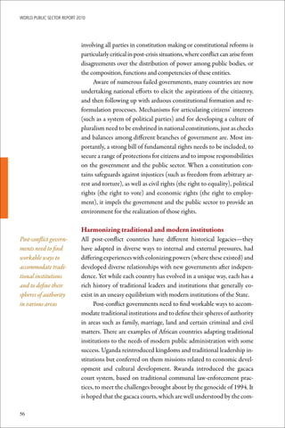 WoRld Public sectoR RePoRt 2010




                             involving all parties in constitution making or constitutional reforms is
                             particularly critical in post-crisis situations, where conflict can arise from
                             disagreements over the distribution of power among public bodies, or
                             the composition, functions and competencies of these entities.
                                   Aware of numerous failed governments, many countries are now
                             undertaking national efforts to elicit the aspirations of the citizenry,
                             and then following up with arduous constitutional formation and re-
                             formulation processes. Mechanisms for articulating citizens’ interests
                             (such as a system of political parties) and for developing a culture of
                             pluralism need to be enshrined in national constitutions, just as checks
                             and balances among different branches of government are. Most im-
                             portantly, a strong bill of fundamental rights needs to be included, to
                             secure a range of protections for citizens and to impose responsibilities
                             on the government and the public sector. When a constitution con-
                             tains safeguards against injustices (such as freedom from arbitrary ar-
                             rest and torture), as well as civil rights (the right to equality), political
                             rights (the right to vote) and economic rights (the right to employ-
                             ment), it impels the government and the public sector to provide an
                             environment for the realization of those rights.

                             Harmonizing	traditional	and	modern	institutions
Post-conflict govern-        All post-conflict countries have different historical legacies—they
ments need to find           have adapted in diverse ways to internal and external pressures, had
workable ways to             differing experiences with colonizing powers (where these existed) and
accommodate tradi-           developed diverse relationships with new governments after indepen-
tional institutions          dence. Yet while each country has evolved in a unique way, each has a
and to define their          rich history of traditional leaders and institutions that generally co-
spheres of authority         exist in an uneasy equilibrium with modern institutions of the State.
in various areas                   Post-conflict governments need to find workable ways to accom-
                             modate traditional institutions and to define their spheres of authority
                             in areas such as family, marriage, land and certain criminal and civil
                             matters. There are examples of African countries adapting traditional
                             institutions to the needs of modern public administration with some
                             success. Uganda reintroduced kingdoms and traditional leadership in-
                             stitutions but conferred on them missions related to economic devel-
                             opment and cultural development. Rwanda introduced the gacaca
                             court system, based on traditional communal law-enforcement prac-
                             tices, to meet the challenges brought about by the genocide of 1994. It
                             is hoped that the gacaca courts, which are well understood by the com-

56
 