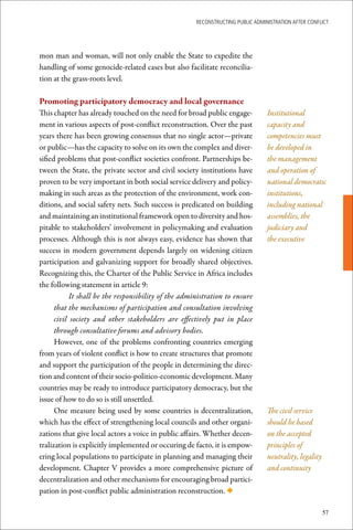ReconstRucting Public AdministRAtion AfteR conflict




mon man and woman, will not only enable the State to expedite the
handling of some genocide-related cases but also facilitate reconcilia-
tion at the grass-roots level.

Promoting	participatory	democracy	and	local	governance
This chapter has already touched on the need for broad public engage-            Institutional
ment in various aspects of post-conflict reconstruction. Over the past           capacity and
years there has been growing consensus that no single actor—private              competencies must
or public—has the capacity to solve on its own the complex and diver-            be developed in
sified problems that post-conflict societies confront. Partnerships be-          the management
tween the State, the private sector and civil society institutions have          and operation of
proven to be very important in both social service delivery and policy-          national democratic
making in such areas as the protection of the environment, work con-             institutions,
ditions, and social safety nets. Such success is predicated on building          including national
and maintaining an institutional framework open to diversity and hos-            assemblies, the
pitable to stakeholders’ involvement in policymaking and evaluation              judiciary and
processes. Although this is not always easy, evidence has shown that             the executive
success in modern government depends largely on widening citizen
participation and galvanizing support for broadly shared objectives.
Recognizing this, the Charter of the Public Service in Africa includes
the following statement in article 9:
            It shall be the responsibility of the administration to ensure
      that the mechanisms of participation and consultation involving
      civil society and other stakeholders are effectively put in place
      through consultative forums and advisory bodies.
      However, one of the problems confronting countries emerging
from years of violent conflict is how to create structures that promote
and support the participation of the people in determining the direc-
tion and content of their socio-politico-economic development. Many
countries may be ready to introduce participatory democracy, but the
issue of how to do so is still unsettled.
      One measure being used by some countries is decentralization,              The civil service
which has the effect of strengthening local councils and other organi-           should be based
zations that give local actors a voice in public affairs. Whether decen-         on the accepted
tralization is explicitly implemented or occuring de facto, it is empow-         principles of
ering local populations to participate in planning and managing their            neutrality, legality
development. Chapter V provides a more comprehensive picture of                  and continuity
decentralization and other mechanisms for encouraging broad partici-
pation in post-conflict public administration reconstruction. ◆

                                                                                                        57
 