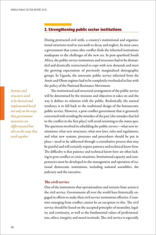 WoRld Public sectoR RePoRt 2010




                             2. Strengthening public sector institutions

                             During protracted civil strife, a country’s institutional and organiza-
                             tional structures tend to succumb to decay and neglect. In most cases,
                             a government that comes after conflict finds the inherited institutions
                             inadequate to the challenges of the new era. In post-apartheid South
                             Africa, the public service institutions and structures had to be disman-
                             tled and drastically restructured to cope with new demands and meet
                             the growing expectations of previously marginalized demographic
                             groups. In Uganda, the autocratic public service inherited from the
                             Amin and Obote regimes had to be completely overhauled in line with
                             the policy of the National Resistance Movement.
Systems and                       The institutional and structural arrangement of the public service
structures need              will be determined by the missions and objectives it takes on and the
to be devised and            way it defines its relations with the public. Realistically, the natural
implemented based            tendency is to fall back to the traditional design of the bureaucratic
not only on the ways         public service. However, a post-conflict government that is genuinely
that government              concerned with avoiding the mistakes of the past (the mistakes that led
ministries are               to the conflict in the first place) will avoid returning to the status quo.
differentiated but           The questions involved in rebuilding the public service—what new in-
also on the ways they        stitutions; what new structures; what new laws, rules and regulations;
work together                and what new systems, processes and procedures should be put in
                             place—need to be addressed through a consultative process that may
                             be painful and will certainly require patience and technical know-how.
                             The difficulty is that patience and technical know-how are often lack-
                             ing in post-conflict or crisis situations. Institutional capacity and com-
                             petencies must be developed in the management and operation of na-
                             tional democratic institutions, including national assemblies, the
                             judiciary and the executive.

                             The	civil	service
                             One of the institutions that operationalizes and sustains State action is
                             the civil service. Governments all over the world have historically en-
                             gaged in efforts to make their civil service institutions effective. Coun-
                             tries emerging from conflict cannot be an exception to this. The civil
                             service should be based on the accepted principles of neutrality, legal-
                             ity and continuity, as well as the fundamental values of professional-
                             ism, ethics, integrity and moral rectitude. The civil service is especially

58
 