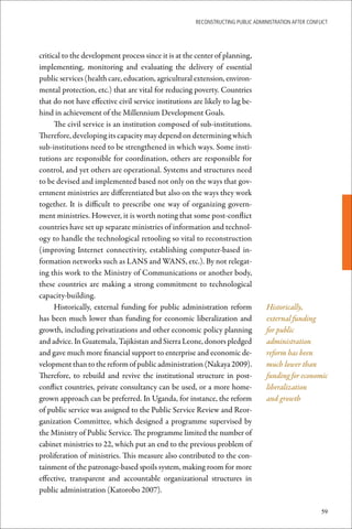 ReconstRucting Public AdministRAtion AfteR conflict




critical to the development process since it is at the center of planning,
implementing, monitoring and evaluating the delivery of essential
public services (health care, education, agricultural extension, environ-
mental protection, etc.) that are vital for reducing poverty. Countries
that do not have effective civil service institutions are likely to lag be-
hind in achievement of the Millennium Development Goals.
      The civil service is an institution composed of sub-institutions.
Therefore, developing its capacity may depend on determining which
sub-institutions need to be strengthened in which ways. Some insti-
tutions are responsible for coordination, others are responsible for
control, and yet others are operational. Systems and structures need
to be devised and implemented based not only on the ways that gov-
ernment ministries are differentiated but also on the ways they work
together. It is difficult to prescribe one way of organizing govern-
ment ministries. However, it is worth noting that some post-conflict
countries have set up separate ministries of information and technol-
ogy to handle the technological retooling so vital to reconstruction
(improving Internet connectivity, establishing computer-based in-
formation networks such as LANS and WANS, etc.). By not relegat-
ing this work to the Ministry of Communications or another body,
these countries are making a strong commitment to technological
capacity-building.
      Historically, external funding for public administration reform             Historically,
has been much lower than funding for economic liberalization and                  external funding
growth, including privatizations and other economic policy planning               for public
and advice. In Guatemala, Tajikistan and Sierra Leone, donors pledged             administration
and gave much more financial support to enterprise and economic de-               reform has been
velopment than to the reform of public administration (Nakaya 2009).              much lower than
Therefore, to rebuild and revive the institutional structure in post-             funding for economic
conflict countries, private consultancy can be used, or a more home-              liberalization
grown approach can be preferred. In Uganda, for instance, the reform              and growth
of public service was assigned to the Public Service Review and Reor-
ganization Committee, which designed a programme supervised by
the Ministry of Public Service. The programme limited the number of
cabinet ministries to 22, which put an end to the previous problem of
proliferation of ministries. This measure also contributed to the con-
tainment of the patronage-based spoils system, making room for more
effective, transparent and accountable organizational structures in
public administration (Katorobo 2007).

                                                                                                       59
 