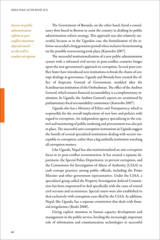 WoRld Public sectoR RePoRt 2010




Success in public                  The Government of Rwanda, on the other hand, hired a consul-
administration               tancy firm based in Boston to assist the country in drafting its public
reform in post-              administration reform strategy. This approach was also relatively suc-
conflict situations          cessful, because as in the Ugandan case, the formalization of the re-
depends much                 forms succeeded a long gestation period when inclusive brainstorming
on the will to               on the possible restructuring took place (Katorobo 2007).
combat corruption                  The successful institutionalization of a new public administration
                             system with a reformed civil service in post-conflict countries hinges
                             upon the new government’s approach to corruption. Several post-con-
                             flict States have introduced new institutions to break the chains of cor-
                             rupt dealings in governance. Uganda and Rwanda have created the of-
                             fice of Inspector General of Government, modeled after the
                             Scandinavian institution of the Ombudsman. The office of the Auditor
                             General, which ensures financial accountability, is a complementary in-
                             stitution. In Uganda, the Auditor General’s reports are scrutinized by
                             parliamentary fiscal accountability committees (Katorobo 2007).
                                   Uganda also has a Ministry of Ethics and Transparency, which is
                             responsible for the overall implications of new laws and policies with
                             regard to corruption. An independent agency specializing in the con-
                             trol and monitoring of public tendering and procurement was also put
                             in place. The successful anti-corruption institutions in Uganda suggest
                             the benefit of several specialized institutions dealing with sectors sus-
                             ceptible to corruption, rather than a big umbrella institution watching
                             all corruption matters.
                                   Like Uganda, Nepal has also institutionalized an anti-corruption
                             focus in its post-conflict reconstruction. It has created a separate de-
                             partment, the Special Police Department, to prevent corruption, and
                             the Commission for Investigation of Abuse of Authority (CIAA) to
                             curb corrupt practices among public officials, including the Prime
                             Minister and other government representatives. Under the CIAA, a
                             specialized group called the Property Investigation Judicial Commis-
                             sion has been empowered to deal specifically with the cases of retired
                             civil servants and ex-ministers. Special courts were also established to
                             deal exclusively with corruption cases filed by the CIAA. In addition,
                             Nepal, like Uganda, has a separate commission that deals with finan-
                             cial irregularities (Roshi 2008).
                                   Giving explicit attention to human capacity development and
                             management in the public service, heeding the increasingly important
                             role of information and communication technologies in successful

60
 