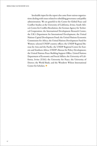 WoRld Public sectoR RePoRt 2010




                                   Invaluable input for the report also came from various organiza-
                             tions dealing with issues related to rebuilding governance and public
                             administration. We are grateful to the Center for Global Peace and
                             Conflict Studies at the University of California, Irvine; South Afri-
                             ca’s Centre for Conflict Resolution; the German Agency for Techni-
                             cal Cooperation; the International Development Research Centre;
                             the U.K.’s Department for International Development; the United
                             Nations Capital Development Fund; the United Nations Economic
                             Commission for Africa; the United Nations Development Fund for
                             Women; selected UNDP country offices; the UNDP Regional Bu-
                             reau for Asia and the Pacific; the UNDP Regional Centre for East-
                             ern and Southern Africa; UNDP’s Bureau for Policy Development;
                             the United Nations Peace Building Support Office; United Nations
                             Department of Economic and Social Affairs; the University of Cali-
                             fornia, Irvine (USA); the University for Peace; the University of
                             Denver; the World Bank; and the Woodrow Wilson International
                             Center for Scholars. ◆




vi
 