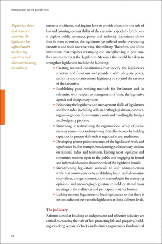 WoRld Public sectoR RePoRt 2010




Experience shows             interests of citizens, making just laws to provide a basis for the rule of
that in many                 law and ensuring accountability of the executive, especially for the way
countries, the               it deploys public resources, power and authority. Experience shows
legislature has              that in many countries, the legislature has suffered under overbearing
suffered under               executives and their coercive wing, the military. Therefore, one of the
overbearing                  institutions that requires revamping and strengthening in post-con-
executives and               flict environments is the legislature. Measures that could be taken to
their coercive wing,         strengthen legislatures include the following:
the military                       • Creating national constitutions that specify the legislature’s
                                     structure and functions and provide it with adequate power,
                                     authority and constitutional legitimacy to control the excesses
                                     of the executive;
                                   • Establishing good working methods for Parliament and its
                                     sub-units, with respect to management of time, the legislative
                                     agenda and disciplinary rules;
                                   • Enhancing the legislative and management skills of legislatures
                                     and their aides, including skills in drafting legislation, conduct-
                                     ing investigations for committee work and handling the budget
                                     and budgetary process;
                                   • Structuring or restructuring the organizational set-up of parlia-
                                     mentary committees and improving their effectiveness by building
                                     capacities for process skills such as negotiation and mediation;
                                   • Developing greater public awareness of the legislature’s work and
                                     significance by, for example, broadcasting parliamentary sessions
                                     on national radio and television, keeping most legislative and
                                     committee sessions open to the public and engaging in formal
                                     and informal education about the role of the legislative branch;
                                   • Strengthening legislators’ outreach to and communication
                                     with their constituencies by establishing local, staffed constitu-
                                     ency offices, using communications technologies for conveying
                                     opinions, and encouraging legislators to hold or attend town
                                     meetings in their districts and participate in other forums.
                                   • Linking national legislatures to local legislatures so that there is
                                     no contradiction between the legislatures at these different levels.

                             The	judiciary
                             Reforms aimed at building an independent and effective judiciary are
                             critical to ensuring the rule of law, protecting life and property, build-
                             ing a working system of checks and balances to guarantee fundamental

62
 