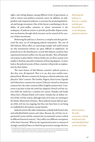 ReconstRucting Public AdministRAtion AfteR conflict




rights, and solving disputes among different levels of government as                                                                                      Reforming the
well as various socio-politico-economic actors. In addition, an inde-                                                                                     judiciary is,
pendent and competent judiciary is necessary for promoting both lo-                                                                                       however, a complex
cal and foreign investment. One of the factors contributing to the in-                                                                                    task that goes
ability of post-conflict countries to attract investment is the                                                                                           beyond the mere
inadequacy of judicial systems to provide predictable dispute-resolu-                                                                                     act of redesigning
tion mechanisms through which investors can be assured of the secu-                                                                                       judicial institutions
rity of their investments.
      Reforming the judiciary is, however, a complex task that goes be-
yond the mere act of redesigning judicial institutions. The case of
Sub-Saharan Africa offers an interesting example and useful lessons
on why institutional reforms are quite difficult to implement. As
pointed out in the Introduction, several Sub-Saharan countries have
experienced internal conflict over the past decades. They all had judi-
cial systems in place before violence broke out, yet these systems were
unable to facilitate peaceful resolutions of festering disputes. A closer
look at the judicial systems of these countries will provide an explana-
tion for their failure.
      The main feature of Sub-Saharan countries’ judicial systems is
that they were all imported. That is to say, they were models trans-
planted from Western countries by European colonial authorities and
placed in “alien” contexts. The Gambia, Nigeria, Sierra Leone, Uganda
and Liberia have common law systems (Liberia’s is based on American
common law; the other countries follow English common law). Cam-
eroon is peculiar in that the north has adopted a French civil law sys-
tem while the south has a common law system. Namibia and South
Africa have a Roman-Dutch civil system. Somalia has an Italian ver-
sion of the civil law system, although many of its clans are resorting to
the Islamic Sharia form of justice. These judicial systems did not oper-
ate while civil war was ongoing, but they now have been or are being
re-established in all countries except Somalia.
      Judicial systems, like other institutions, embody both formal rules                                                                                 Judicial systems,
and embedded belief systems and values. Because the civil law (or in-                                                                                     like other
quisitorial) system and the common law (accusatorial) system evolved                                                                                      institutions, embody
in different historical contexts,13 they reflect two different conceptions                                                                                both formal rules
of the State’s function. Whereas the inquisitorial system is a feature of                                                                                 and embedded belief
strongly centralized States in which the government manages the lives                                                                                     systems and values
 	The	inquisitorial	system	developed	in	continental	Europe	during	the	absolutist	era	as	an	instrument	of	the	king’s	centralizing	efforts.	By	contrast,	
13

  in	the	Anglo-Saxon	world,	where	absolutism	failed	to	take	hold,,	the	old	forms	of	mediation,	which	were	more	accusatorially	based,	prevailed	
  and	justice	remained	a	prerogative	of	the	community,	which	was	represented	by	justices	of	the	peace	or	jurors.



                                                                                                                                                                              63
 