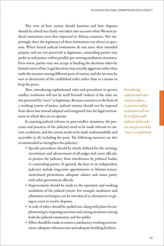 ReconstRucting Public AdministRAtion AfteR conflict




      This view of how society should function and how disputes
should be solved was clearly not taken into account when Western ju-
dicial institutions were first imported to African countries. Not sur-
prisingly, then, the legitimacy of these institutions was always in ques-
tion. When formal judicial institutions do not serve their intended
purpose and are not perceived as legitimate, contending parties may
prefer to seek justice within parallel, pre-existing mediation structures.
Even worse, parties may not accept as binding the decisions taken by
formal courts of law. Legal decisions may actually aggravate rather than
settle the tensions among different parts of society, and the law may be
seen as destructive of the established order rather than as a means to
keep the peace.
      Thus, introducing sophisticated rules and procedures to govern             Introducing
conflict resolution will not by itself forestall violence if the rules are       sophisticated rules
not perceived by “users” as legitimate. Because consent is at the basis of       and procedures
a working system of justice, judicial systems should not be imposed              to govern conflict
from above but instead adapted and integrated into the legal environ-            resolution will not
ment in which they are to operate.                                               by itself forestall
      In enacting judicial reforms in post-conflict situations, the pro-         violence if the rules
cesses and practices of the judiciary need to be made relevant to cur-           are not perceived by
rent conditions, and the system needs to be made understandable and              “users” as legitimate
accessible to all, including the poor. The following measures are also
recommended to strengthen the judiciary:
      • Specific procedures should be clearly defined for the training,
        recruitment and advancement of all judges and court officials,
        to protect the judiciary from interference by political bodies
        or contending parties. In general, the keys to an independent
        judiciary include long-term appointments or lifetime tenure,
        merit-based promotions, adequate salaries and status parity
        with other government officials.
      • Improvements should be made to the operation and working
        modalities of the judicial system. For example, mediation and
        arbitration techniques can be introduced as alternatives to go-
        ing to court to resolve disputes.
      • A code of ethics should be spelled out, along with plans for im-
        plementing it, imposing sanctions and raising awareness among
        both the judicial community and the public.
      • Effort should be made to ensure a satisfactory working environ-
        ment, adequate infrastructure and adequate building facilities.

                                                                                                      65
 