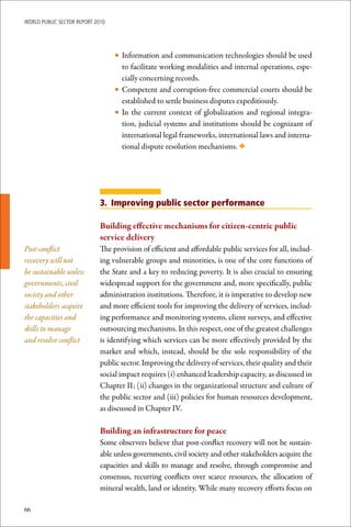 WoRld Public sectoR RePoRt 2010




                                  • Information and communication technologies should be used
                                    to facilitate working modalities and internal operations, espe-
                                    cially concerning records.
                                  • Competent and corruption-free commercial courts should be
                                    established to settle business disputes expeditiously.
                                  • In the current context of globalization and regional integra-
                                    tion, judicial systems and institutions should be cognizant of
                                    international legal frameworks, international laws and interna-
                                    tional dispute resolution mechanisms. ◆




                             3. Improving public sector performance

                             Building	effective	mechanisms	for	citizen-centric	public	
                             service	delivery
Post-conflict                The provision of efficient and affordable public services for all, includ-
recovery will not            ing vulnerable groups and minorities, is one of the core functions of
be sustainable unless        the State and a key to reducing poverty. It is also crucial to ensuring
governments, civil           widespread support for the government and, more specifically, public
society and other            administration institutions. Therefore, it is imperative to develop new
stakeholders acquire         and more efficient tools for improving the delivery of services, includ-
the capacities and           ing performance and monitoring systems, client surveys, and effective
skills to manage             outsourcing mechanisms. In this respect, one of the greatest challenges
and resolve conflict         is identifying which services can be more effectively provided by the
                             market and which, instead, should be the sole responsibility of the
                             public sector. Improving the delivery of services, their quality and their
                             social impact requires (i) enhanced leadership capacity, as discussed in
                             Chapter II; (ii) changes in the organizational structure and culture of
                             the public sector and (iii) policies for human resources development,
                             as discussed in Chapter IV.

                             Building	an	infrastructure	for	peace
                             Some observers believe that post-conflict recovery will not be sustain-
                             able unless governments, civil society and other stakeholders acquire the
                             capacities and skills to manage and resolve, through compromise and
                             consensus, recurring conflicts over scarce resources, the allocation of
                             mineral wealth, land or identity. While many recovery efforts focus on

66
 