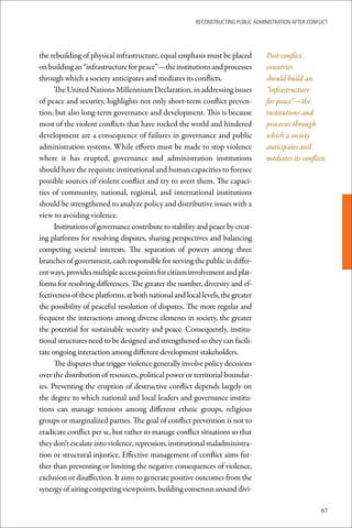 ReconstRucting Public AdministRAtion AfteR conflict




the rebuilding of physical infrastructure, equal emphasis must be placed            Post-conflict
on building an “infrastructure for peace”—the institutions and processes            countries
through which a society anticipates and mediates its conflicts.                     should build an
      The United Nations Millennium Declaration, in addressing issues               “infrastructure
of peace and security, highlights not only short-term conflict preven-              for peace”—the
tion, but also long-term governance and development. This is because                institutions and
most of the violent conflicts that have rocked the world and hindered               processes through
development are a consequence of failures in governance and public                  which a society
administration systems. While efforts must be made to stop violence                 anticipates and
where it has erupted, governance and administration institutions                    mediates its conflicts
should have the requisite institutional and human capacities to foresee
possible sources of violent conflict and try to avert them. The capaci-
ties of community, national, regional, and international institutions
should be strengthened to analyze policy and distributive issues with a
view to avoiding violence.
      Institutions of governance contribute to stability and peace by creat-
ing platforms for resolving disputes, sharing perspectives and balancing
competing societal interests. The separation of powers among three
branches of government, each responsible for serving the public in differ-
ent ways, provides multiple access points for citizen involvement and plat-
forms for resolving differences. The greater the number, diversity and ef-
fectiveness of these platforms, at both national and local levels, the greater
the possibility of peaceful resolution of disputes. The more regular and
frequent the interactions among diverse elements in society, the greater
the potential for sustainable security and peace. Consequently, institu-
tional structures need to be designed and strengthened so they can facili-
tate ongoing interaction among different development stakeholders.
      The disputes that trigger violence generally involve policy decisions
over the distribution of resources, political power or territorial boundar-
ies. Preventing the eruption of destructive conflict depends largely on
the degree to which national and local leaders and governance institu-
tions can manage tensions among different ethnic groups, religious
groups or marginalized parties. The goal of conflict prevention is not to
eradicate conflict per se, but rather to manage conflict situations so that
they don’t escalate into violence, repression, institutional maladministra-
tion or structural injustice. Effective management of conflict aims fur-
ther than preventing or limiting the negative consequences of violence,
exclusion or disaffection. It aims to generate positive outcomes from the
synergy of airing competing viewpoints, building consensus around divi-

                                                                                                         67
 