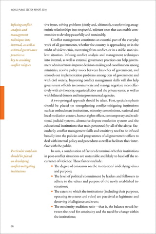 WoRld Public sectoR RePoRt 2010




Infusing conflict            sive issues, solving problems jointly and, ultimately, transforming antag-
analysis and                 onistic relationships into respectful, tolerant ones that can enable com-
management                   munities to develop peacefully and sustainably.
techniques into                    Conflict management constitutes an essential part of the everyday
internal, as well as         work of all governments, whether the country is approaching or in the
external governance          midst of violent crisis, recovering from conflict, or in a stable, non-vio-
practices is                 lent situation. Infusing conflict analysis and management techniques
key to avoiding              into internal, as well as external, governance practices can help govern-
conflict relapses            ment administrators improve decision-making and coordination among
                             ministries, resolve policy issues between branches of government, and
                             smooth out implementation problems among tiers of government and
                             with civil society. Improving conflict management skills will also help
                             government officials to communicate and manage negotiate more effec-
                             tively with civil society, organized labor and the private sector, as well as
                             with bilateral donors and intergovernmental agencies.
                                   A two-pronged approach should be taken. First, special emphasis
                             should be placed on strengthening conflict-mitigating institutions
                             such as ombudsman institutions, minority commissions, national and
                             local mediation centers, human rights offices, contemporary and tradi-
                             tional judicial systems, alternative dispute resolution systems and the
                             educational institutions that train personnel for all of the above. Sec-
                             ondarily, conflict management skills and sensitivity need to be infused
                             broadly into the policies and programmes of all government offices to
                             deal with internal policy and procedures as well as facilitate their inter-
                             face with the public.
Particular emphasis                In sum, a combination of factors determines whether institutions
should be placed             in post-conflict situations are sustainable and likely to head off the re-
on developing                currence of violence. These factors include:
conflict-mitigating                • The degree of consensus on the institutions’ underlying values
institutions                          and purpose;
                                   • The level of political commitment by leaders and followers to
                                      adhere to the values and purpose of the newly established in-
                                      stitutions;
                                   • The extent to which the institutions (including their purposes,
                                      operating structures and rules) are perceived as legitimate and
                                      deserving of allegiance and trust;
                                   • The modernity-tradition ratio—that is, the balance struck be-
                                      tween the need for continuity and the need for change within
                                      the institutions;

68
 