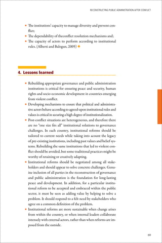 ReconstRucting Public AdministRAtion AfteR conflict




   • The institutions’ capacity to manage diversity and prevent con-
       flict;
   • The dependability of theconflict resolution mechanisms and;
   • The capacity of actors to perform according to institutional
       rules. (Alberti and Balogun, 2005) ◆




4. Lessons learned

   • Rebuilding appropriate governance and public administration
       institutions is critical for ensuring peace and security, human
       rights and socio-economic development in countries emerging
       from violent conflict.
   •   Developing mechanisms to ensure that political and administra-
       tive actors behave according to agreed-upon institutional rules and
       values is critical in securing a high degree of institutionalization.
   •   Post-conflict situations are heterogeneous, and therefore there
       are no “one size fits all” institutional solutions to governance
       challenges. In each country, institutional reforms should be
       tailored to current needs while taking into acount the legacy
       of pre-existing institutions, including past values and belief sys-
       tems. Rebuilding the same institutions that led to violent con-
       flict should be avoided, but some traditional practices might be
       worthy of retaining or creatively adapting.
   •   Institutional reforms should be negotiated among all stake-
       holders and should appear to solve concrete challenges. Genu-
       ine inclusion of all parties in the reconstruction of governance
       and public administration is the foundation for long-lasting
       peace and development. In addition, for a particular institu-
       tional reform to be accepted and embraced within the public
       sector, it must be seen as adding value by helping to solve a
       problem. It should respond to a felt need by stakeholders who
       agree on a common definition of the problem.
   •   Institutional reforms are more sustainable when change arises
       from within the country, or when internal leaders collaborate
       intensely with external actors, rather than when reforms are im-
       posed from the outside.

                                                                                                       69
 
