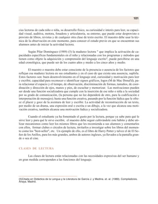 cias lectoras de cada niño o niña, su desarrollo físico, su curiosidad e interés para leer, su capaci-
dad visual, auditiva, motora, fonadora y articulatoria, su entorno, que puede estar desprovisto o
provisto de libros, revistas y de cualquier otra clase de texto escrito. El maestro debe usar la téc-
nica de la observación en este momento, para conocer el estado previo en que se encuentran sus
alumnos antes de iniciar la actividad lectora.
Según Pilar Domínguez (1989) (5) la madurez lectora " que implica la activación de ca-
pacidades específicas fundamentales en el niño y relacionadas con los programas y métodos que
tienen como objeto la adquisición y comprensión del lenguaje escrito", puede percibirse en una
edad cronológica, que puede ser de los cuatro años y medio a los cinco años y medio.
El maestro o maestra debe estar consciente de la presencia o ausencia de los factores que
reflejan esa madurez lectora en sus estudiantes y en el caso de que exista una ausencia, suplirla.
Estos factores son: buen desenvolvimiento en el lenguaje oral, curiosidad y motivación para leer
y escribir, capacidad para reconocer e identificar signos gráficos, logos (M de Mac Donal'd), pa-
ra relacionar el espacio y el tiempo, de observación, discriminación de formas, tamaños, de coor-
dinación y dirección de ojos, manos y pies, de escuchar y memorizar. Las motivaciones pueden
ser desde una función socializadora que cumple con la inserción de ese niño o niña a la sociedad
por su grado de comunicación, (la persona que no lee dependerá de otro, para la codificación e
interpretación de mensajes); hasta una función creativa, pasando por la función lúdica que le ofre-
ce el placer y goce de la aventura de leer y escribir. La actividad de reconstrucción de un texto,
por medio de un drama, una expresión oral o escrita o un dibujo, a la vez que alcanza una moti-
vación creativa, también alcanza una motivación lúdica y socializadora.
Cuando el estudiante ya ha fomentado el gusto por la lectura, porque ya sabe para qué le
sirve leer y para qué le sirve escribir, el maestro debe seguir cultivándole este hábito y debe uti-
lizar mecanismos como leer los mismos libros que les recomienda a sus alumnos y comentarlos
con ellos, formar clubes o círculos de lectura, invitarlos a investigar sobre los libros del momen-
to como los "best-seller", etc. Un ejemplo de ello, es el libro de Harry Potter y talvez el de El Se-
ñor de los Anillos, para los más grandes, ambos de autores ingleses, ya llevados a la pantalla gran-
de o sea al cine.
CLASES DE LECTURA
Las clases de lectura están relacionadas con las necesidades expresivas del ser humano y
en gran medida corresponden a las funciones del lenguaje.
101
(5)Citada en Didáctica de la Lengua y la Literatura de García J. y Medina. et. al. (1989). Compiladores.
Anaya. Madrid.
 