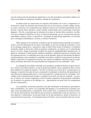 ceso de construcción del aprendizaje significativo y no sólo el producto construido y donde se in-
cluyen actividades de estimación cualitativa, además de cuantitativa.
Se deben tomar en cuenta todos los aspectos relacionados con el acto y competencia co-
municativos, desde los elementos que forman parte de ese acto (emisor, receptor, código, mensa-
je, canal y contexto) y los componentes que integran el proceso de enseñanza-aprendizaje (acción
docente, contexto físico educativo, social, cultural, institucional), pero en particular, el psicope-
dagógico. Por ello, se pretende que al momento de evaluar, el docente debe considerar los obje-
tivos que se planteó al planificar su clase, el sujeto de aprendizaje con sus conocimientos previos,
capacidades, madurez, metas y expectativas y estrategias de aprendizaje adquiridas; sus activida-
des y estrategias metodológicas, recursos y criterios evaluativos.
Debe importar en la evaluación, el grado en que los alumnos hayan realizado sus construc-
ciones y nivel de elaboración de sus tareas y actividades, ya sea con la ayuda de su docente y el uso
de su estrategia cognoscitiva y experiencia. Aquí se mide la fase inicial, la formativa y el producto
terminado, donde se observará si hubo un progreso satisfactorio, en relación con el conocimiento
previo y el nuevo. Según el psicólogo Ausubel, este grado de complejidad debe entenderse por "el
grado de vinculación o interconexión semántica (cantidad y calidad de relaciones) existentes entre
los esquemas previos y el contenido nuevo que se ha de aprender, según los mecanismos de diferen-
ciación progresiva, esto es estudiar los contenidos curriculares, yendo de lo más general a lo más de-
tallado y específico y la integración exclusiva, que consiste en establecer relaciones entre los conte-
nidos curriculares del mismo nivel para facilitar una integración de esos contenidos". (20)
La cantidad de actividades realizadas en la enseñanza, ayudará al docente a lograr una me-
jor y efectiva actividad evaluativa, ya que le propiciará también, mayor cantidad de datos y bases
para establecer los grados de progreso. Por ello, en relación con el tema de la comunicación y el
lenguaje, la práctica frecuente de actos comunicativos redundará en beneficio del aprendizaje de
esta interacción indispensable para la convivencia pacífica y productiva de las sociedades. Acti-
vidades como la dramatización (creada o escogida) sirven para este tipo de contenido. Los ges-
tos, el silencio, los recursos lingüísticos como los puntos suspensivos (representados verbalmen-
te), las pausas, los guiones en los diálogos, etc... representarían con gran éxito los componentes
del acto comunicativo.
Los contenidos, en términos generales, han sido clasificados en declarativos, procedimen-
tales, actitudinales y de valores. Los contenidos del lenguaje y la comunicación se pueden cata-
logar como procedimentales y actitudinales. Para evaluar éstos, se proponen las técnicas forma-
les y las de autoevaluación. Recordemos que las técnicas semiformales como los ejercicios y ta-
reas objetivas y tradicionales, sirven para medir los de tipo declarativos, donde la memoria y el
reconocimiento toman parte. Las llamadas técnicas formales, como las pruebas tipo test, los ma-
23
(20)Ibid
 