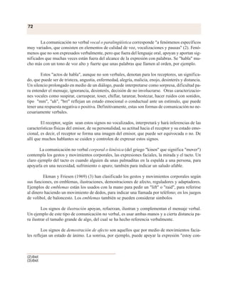 La comunicación no verbal vocal o paralingüística corresponde "a fenómenos específicos
muy variados, que consisten en elementos de calidad de voz, vocalizaciones y pausas" (2). Fenó-
menos que no son expresados verbalmente, pero que fuera del lenguaje oral, apoyan y aportan sig-
nificados que muchas veces están fuera del alcance de la expresión con palabras. Se "habla" mu-
cho más con un tono de voz alto y fuerte que unas palabras que llamen al orden, por ejemplo.
Estos "actos de habla", aunque no son verbales, denotan para los receptores, un significa-
do, que puede ser de tristeza, angustia, enfermedad, alegría, malicia, enojo, desinterés y distancia.
Un silencio prolongado en medio de un diálogo, puede interpretarse como sorpresa, dificultad pa-
ra entender el mensaje, ignorancia, desinterés, decisión de no involucrarse. Otras caracterizacio-
nes vocales como suspirar, carraspear, toser, chiflar, tararear, bostezar, hacer ruidos con sonidos,
tipo "mm", "uh", "brr" reflejan un estado emocional o conductual ante un estímulo, que puede
tener una respuesta negativa o positiva. Definitivamente, estas son formas de comunicación no ne-
cesariamente verbales.
El receptor, según sean estos signos no vocalizados, interpretará y hará inferencias de las
características físicas del emisor, de su personalidad, su actitud hacia el receptor y su estado emo-
cional, es decir, el receptor se forma una imagen del emisor, que puede ser equivocada o no. De
allí que muchos hablantes se cuiden y controlen de expresar estos signos.
La comunicación no verbal corporal o kinésica (del griego "kinen" que significa "mover")
contempla los gestos y movimientos corporales, las expresiones faciales, la mirada y el tacto. Un
claro ejemplo del tacto es cuando alguien da unas palmaditas en la espalda a una persona, para
apoyarla en una necesidad, sufrimiento o apuro; también para indicar un saludo afable.
Ekman y Friesen (1969) (3) han clasificado los gestos y movimientos corporales según
sus funciones, en emblemas, ilustraciones, demostraciones de afecto, reguladores y adaptadores.
Ejemplos de emblemas están los usados con la mano para pedir un "lift" o "raid", para referirse
al dinero haciendo un movimiento de dedos, para indicar una llamada por teléfono; en los juegos
de volibol, de baloncesto. Los emblemas también se pueden considerar simbolos
Los signos de ilustración apoyan, refuerzan, ilustran y complementan el mensaje verbal.
Un ejemplo de este tipo de comunicación no verbal, es usar ambas manos y a cierta distancia pa-
ra ilustrar el tamaño grande de algo, del cual se ha hecho referencia verbalmente.
Los signos de demostración de afecto son aquellos que por medio de movimientos facia-
les reflejan un estado de ánimo. La sonrisa, por ejemplo, puede apoyar la expresión "estoy con-
72
(2)Ibid.
(3)Ibid.
 