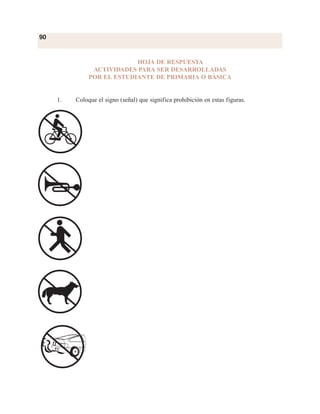90
HOJA DE RESPUESTA
ACTIVIDADES PARA SER DESARROLLADAS
POR EL ESTUDIANTE DE PRIMARIA O BÁSICA
1. Coloque el signo (señal) que significa prohibición en estas figuras.
 