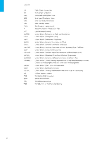 viii
ACRONYMS
PPP	 Public Private Partnerships
RSS	 Really Simple Syndication
SDGs	 Sustainable Development Goals
SIDS	 Small Island Developing States
SME	 Small and Medium Enterprise
SMS	 Short Message Service
TGEG	 Task Group on E-government
TII	 Telecommunication Infrastructure Index
UGC	 User-Generated Content
UNCTAD	 United Nations Conference on Trade and Development
UNDG	 United Nations Development Group
UNDP	 United Nations Development Programme
UNECA	 United Nations Economic Commission for Africa
UNECE	 United Nations Economic Commission for Europe
UNECLAC	 United Nations Economic Commission for Latin America and the Caribbean
UNEP	 United Nations Environment Programme
UNESCAP	 United Nations Economic and Social Commission for Asia and the Pacific
UNESCO	 United Nations Educational, Scientific and Cultural Organization
UNESCWA	 United Nations Economic and Social Commission for Western Asia
UN-OHRLLS	 United Nations Office of the High Representative for the Least Developed Countries, 		
	 Landlocked Developing Countries and Small Island Developing States
UNPOG	 United Nations Project Office on Governance
UNSC	 United Nations Statistical Commission
UNU-IAS	 United Nations University Institute for the Advanced Study of Sustainability
URL	 Uniform Resource Locator
W3C	 World Wide Web Consortium
WOG	 Whole of Government
WRI	 World Resources Institute
WSIS	 World Summit on the Information Society
 