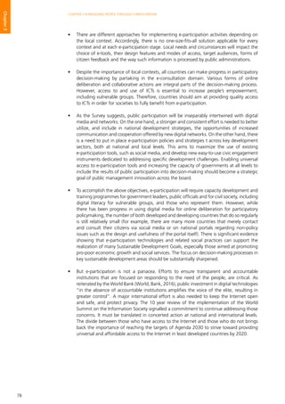 78
CHAPTER 3 • ENGAGING PEOPLE THROUGH E-PARTICIPATION
Chapter3
•	 There are different approaches for implementing e-participation activities depending on
the local context. Accordingly, there is no one-size-fits-all solution applicable for every
context and at each e-participation stage. Local needs and circumstances will impact the
choice of e-tools, their design features and modes of access, target audiences, forms of
citizen feedback and the way such information is processed by public administrations.
•	 Despite the importance of local contexts, all countries can make progress in participatory
decision-making by partaking in the e-consultation domain. Various forms of online
deliberation and collaborative actions are integral parts of the decision-making process.
However, access to and use of ICTs is essential to increase people’s empowerment,
including vulnerable groups. Therefore, countries should aim at providing quality access
to ICTs in order for societies to fully benefit from e-participation.
•	 As the Survey suggests, public participation will be inseparably intertwined with digital
media and networks. On the one hand, a stronger and consistent effort is needed to better
utilize, and include in national development strategies, the opportunities of increased
communication and cooperation offered by new digital networks. On the other hand, there
is a need to put in place e-participation policies and strategies t across key development
sectors, both at national and local levels. This aims to maximize the use of existing
e-participation tools, such as social media, and develop new easy-to-use civic engagement
instruments dedicated to addressing specific development challenges. Enabling universal
access to e-participation tools and increasing the capacity of governments at all levels to
include the results of public participation into decision-making should become a strategic
goal of public management innovation across the board.
•	 To accomplish the above objectives, e-participation will require capacity development and
training programmes for government leaders, public officials and for civil society, including
digital literacy for vulnerable groups, and those who represent them. However, while
there has been progress in using digital media for online deliberation for participatory
policymaking, the number of both developed and developing countries that do so regularly
is still relatively small (for example, there are many more countries that merely contact
and consult their citizens via social media or on national portals regarding non-policy
issues such as the design and usefulness of the portal itself). There is significant evidence
showing that e-participation technologies and related social practices can support the
realization of many Sustainable Development Goals, especially those aimed at promoting
pro-poor economic growth and social services. The focus on decision-making processes in
key sustainable development areas should be substantially sharpened.
•	 But e-participation is not a panacea. Efforts to ensure transparent and accountable
institutions that are focused on responding to the need of the people, are critical. As
reiterated by the World Bank (World, Bank, 2016), public investment in digital technologies
“in the absence of accountable institutions amplifies the voice of the elite, resulting in
greater control”. A major international effort is also needed to keep the Internet open
and safe, and protect privacy. The 10 year review of the implementation of the World
Summit on the Information Society signalled a commitment to continue addressing those
concerns. It must be translated in concerted action at national and international levels.
The divide between those who have access to the Internet and those who do not brings
back the importance of reaching the targets of Agenda 2030 to strive toward providing
universal and affordable access to the Internet in least developed countries by 2020.
 