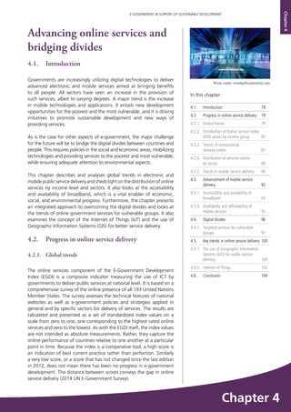 79
E-GOVERNMENT IN SUPPORT OF SUSTAINABLE DEVELOPMENT
Chapter4
Advancing online services and
bridging divides
4.1.	Introduction
Governments are increasingly utilizing digital technologies to deliver
advanced electronic and mobile services aimed at bringing benefits
to all people. All sectors have seen an increase in the provision of
such services, albeit to varying degrees. A major trend is the increase
in mobile technologies and applications. It entails new development
opportunities for the poorest and the most vulnerable, and it is driving
initiatives to promote sustainable development and new ways of
providing services.
As is the case for other aspects of e-government, the major challenge
for the future will be to bridge the digital divides between countries and
people. This requires policies in the social and economic areas, mobilizing
technologies and providing services to the poorest and most vulnerable;
while ensuring adequate attention to environmental aspects.
This chapter describes and analyses global trends in electronic and
mobilepublicservicedeliveryandshedslightonthedistributionofonline
services by income level and sectors. It also looks at the accessibility
and availability of broadband, which is a vital enabler of economic,
social, and environmental progress. Furthermore, the chapter presents
an integrated approach to overcoming the digital divides and looks at
the trends of online government services for vulnerable groups. It also
examines the concept of the Internet of Things (IoT) and the use of
Geographic Information Systems (GIS) for better service delivery.
4.2. 	 Progress in online service delivery
4.2.1.	 Global trends
The online services component of the E-Government Development
Index (EGDI) is a composite indicator measuring the use of ICT by
governments to deliver public services at national level. It is based on a
comprehensive survey of the online presence of all 193 United Nations
Member States. The survey assesses the technical features of national
websites as well as e-government policies and strategies applied in
general and by specific sectors for delivery of services. The results are
tabulated and presented as a set of standardized index values on a
scale from zero to one, one corresponding to the highest rated online
services and zero to the lowest. As with the EGDI itself, the index values
are not intended as absolute measurements. Rather, they capture the
online performance of countries relative to one another at a particular
point in time. Because the index is a comparative tool, a high score is
an indication of best current practice rather than perfection. Similarly
a very low score, or a score that has not changed since the last edition
in 2012, does not mean there has been no progress in e-government
development. The distance between scores conveys the gap in online
service delivery (2014 UN E-Government Survey).
In this chapter:	
4.1.	Introduction	 79
4.2. 	 Progress in online service delivery 	 79
4.2.1.	 Global trends 	 79
4.2.2. 	 Distribution of Online Service Index
(OSI) values by income group 	 85
4.2.3.	 Trends of transactional
services online	 87
4.2.4.	 Distribution of services online
by sector 	 89
4.2.5.	 Trends in mobile service delivery 	 90
4.3. 	 Advancement of mobile service
delivery	92
4.3.1. 	 Accessibility and availability of
broadband	93
4.3.3. 	 Availability and affordability of
mobile devices 	 95
4.4.	 Digital divides	 96
4.4.1.	 Targeted services for vulnerable
groups 	 97
4.5. 	 Key trends in online service delivery	 100
4.5.1.	 The use of Geographic Information
Systems (GIS) for public service
delivery	100
4.5.2. 	 Internet of Things	 103
4.6.	 Conclusion 	 104
Photo credit: nmedia/Shutterstock.com
Chapter 4
 