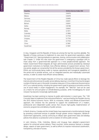 84
CHAPTER 4 • ADVANCING ONLINE SERVICES AND BRIDGING DIVIDES
Chapter4
In Asia, Singapore and the Republic of Korea are among the top five countries globally. The
Republic of Korea continues to implement its new vision for government operations, called
“Government 3.0,” placing emphasis on openness, sharing, communication and collaboration
(see Chapter 1). Under this new vision the government is undergoing a paradigm shift to
move away from a government-led approach to a more people-oriented approach. The
holistic Government Portal integrates all major administrative services provided by individual
government institutions to facilitate more effective delivery of e-government services. From
one portal, people can conveniently find all the services provided by the Korean government.
Efforts are continuously being made to improve operational and managerial capabilities of
the portal and to provide services, such as integrated searches and individually customized
services, in order to create more efficient service delivery.
The Government of the People’s Republic of China has made special efforts to leverage the
Internet and online services for public service delivery, bearing in mind that China has the largest
number of Internet users in the world. Innovative measures in China underscore the prominence
of ICT as a national priority, including the government’s goal of growing e-commerce and the
use of social media in citizen engagement. For example, the “WeChat” tool can be used
as a means for anti-corruption or whistle-blowing purposes, while microblogging for social
inclusion has become increasingly sophisticated.
Kazakhstan has been working to improve its public administration in recent years. The “100
Concrete Steps to Implement Five Institutional Reforms” was launched by the President during
the 2015 Astana Economic Forum. With its innovative, holistic and Whole-of-Government
approach, this initiative has the potential to support the establishment of a modern,
professional and independent public service that ensures high-quality implementation of
economic programmes and delivery of public services.
In North America, Canada and the United States have experienced a transformational change
by providing customized services to people through greater service integration, Whole-of-
Government approaches, and by continuing to release open government data and develop
policies that advance co-production and co-creation of online public services.
In Latin America, Chile, Colombia, Mexico and Uruguay have adopted e-government
systems for enhanced service delivery. These countries’ online presence features a strategic
design, aspects of open government, as well as efforts to improve institutional coordination,
transparency, and ease of access.
Country Online Service Index OSI
Slovenia 0.8478
Mexico 0.8478
Germany 0.8406
Lithuania 0.8261
Bahrain 0.8261
Serbia 0.8188
Norway 0.8043
Malta 0.7971
Colombia 0.7899
Denmark 0.7754
Uruguay 0.7754
Chile 0.7754
China 0.7681
Kazakhstan 0.7681
 