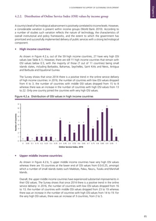 85
E-GOVERNMENT IN SUPPORT OF SUSTAINABLE DEVELOPMENT
Chapter4
4.2.2. 	 Distribution of Online Service Index (OSI) values by income group
Acountry’sleveloftechnologicaladvancementispositivelycorrelatedtoincomelevels.However,
a considerable variation is present within income groups (World Bank 2010). According to
a number of studies such variation reflects the nature of technology, the characteristics of
overall institutional and policy frameworks, and the extent to which the government has
prioritized and successfully implemented delivery of public services with a strong technological
component.
•	 High income countries:		
As shown in Figure 4.2.a, out of the 59 high income countries, 27 have very high OSI
values (see Table 4.1). However, there are still 11 high income countries that remain with
OSI values below 0.5, with the majority of those (7 out of 11 countries) being small
islands states, including Barbados, Bahamas, Seychelles, Saint Kitts and Nevis, Antigua
and Barbuda and Equatorial Guinea.
The Survey shows that since 2014 there is a positive trend in the online service delivery
of high income countries: in 2016, the number of countries with low OSI values dropped
from 4 to 3; the number of countries with middle OSI values dropped from 15 to 8
whereas there was an increase in the number of countries with high OSI values from 13
to 22. Only one country joined the countries with very high OSI values.
•	 Upper middle income countries:	
As shown in Figure 4.2.b, 5 upper middle income countries have very high OSI values
whereas there are 10 countries at the lower end of OSI values from 0.0-0.25, amongst
which a number of small islands states such Maldives, Palau, Nauru, Tuvalu and Marshall
Islands.	
Overall, the upper middle income countries have experienced substantial improvements in
their OSI values. The Survey shows that since 2014 there is a positive trend in the online
service delivery: in 2016, the number of countries with low OSI values dropped from 16
to 13; the number of countries with middle OSI values dropped from 23 to 19 whereas
there was an increase in the number of countries with high OSI values from 14 to 19. For
the very high OSI values, there was an increase of 3 countries, from 2 to 5.
0
1
0
1 1 1 1
0
5
1
4
2
4 4
8
3
5
7
8
3
1
0
1
2
3
4
5
6
7
8
9
0 0.05 0.1 0.15 0.2 0.25 0.3 0.35 0.4 0.45 0.5 0.55 0.6 0.65 0.7 0.75 0.8 0.85 0.9 0.95 1
NumberofCountries
Online Service Index, 2016
Figure 4.2.a. Distribution of OSI values in high income countries
 