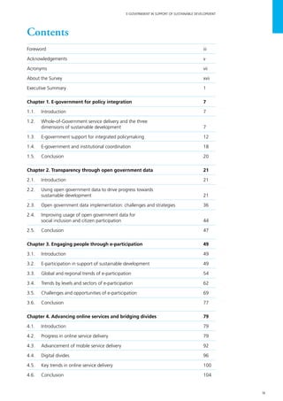 ix
E-GOVERNMENT IN SUPPORT OF SUSTAINABLE DEVELOPMENT
Contents
Foreword		 iii
Acknowledgements	v
Acronyms		 vii
About the Survey 	 xvii
Executive Summary 	 1
Chapter 1. E-government for policy integration	 7
1.1.	Introduction	 7
1.2. 	 Whole-of-Government service delivery and the three
	 dimensions of sustainable development	 7
1.3.	 E-government support for integrated policymaking 	 12
1.4.	 E-government and institutional coordination 	 18
1.5. 	 Conclusion 	 20
Chapter 2. Transparency through open government data	 21
2.1.	Introduction	 21
2.2.	 Using open government data to drive progress towards
	 sustainable development	 21
2.3. 	 Open government data implementation: challenges and strategies 	 36
2.4. 	 Improving usage of open government data for
	 social inclusion and citizen participation 	 44
2.5.	 Conclusion 	 47
Chapter 3. Engaging people through e-participation 	 49
3.1.	Introduction	 49
3.2. 	 E-participation in support of sustainable development	 49
3.3.	 Global and regional trends of e-participation	 54
3.4.	 Trends by levels and sectors of e-participation	 62
3.5.	 Challenges and opportunities of e-participation	 69
3.6. 	 Conclusion	 77
Chapter 4. Advancing online services and bridging divides 	 79
4.1.	Introduction	 79
4.2. 	 Progress in online service delivery 	 79
4.3. 	 Advancement of mobile service delivery	 92
4.4.	 Digital divides	 96
4.5. 	 Key trends in online service delivery	 100
4.6.	 Conclusion 	 104
 