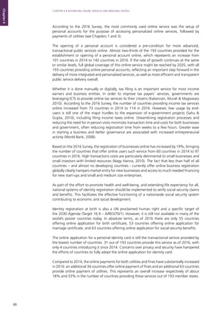 88
CHAPTER 4 • ADVANCING ONLINE SERVICES AND BRIDGING DIVIDES
Chapter4
According to the 2016 Survey, the most commonly used online service was the setup of
personal accounts for the purpose of accessing personalized online services, followed by
payments of utilities (see Chapters 1 and 3).
The opening of a personal account is considered a pre-condition for more advanced,
transactional public services online. Almost two-thirds of the 193 countries provided for the
establishment or opening of a personal account online, which represents an increase from
101 countries in 2014 to 142 countries in 2016. If the rate of growth continues at the same
or similar levels, full global coverage of this online service might be reached by 2020, with all
193 countries providing online personal accounts; reflecting an important step forward in the
delivery of more integrated and personalised services, as well as more efficient and transparent
public service delivery overall.
Whether it is done manually or digitally, tax filing is an important service for most income
earners and business entities. In order to improve tax payers’ services, governments are
leveraging ICTs to provide online tax services to their citizens (Kaliannan, Murali & Magiswary
2010). According to the 2016 Survey, the number of countries providing income tax services
online increased from 73 countries in 2014 to 114 in 2016. However, low usage by end-
users is still one of the major hurdles to the expansion of e-government projects (Sahu &
Gupta, 2010), including filing income taxes online. Streamlining registration processes and
reducing the need for in-person visits minimizes transaction time and costs for both businesses
and government, often reducing registration time from weeks to a few hours. Greater ease
in starting a business and better governance are associated with increased entrepreneurial
activity (World Bank, 2008).
Based on the 2016 Survey, the registration of businesses online has increased by 19%, bringing
the number of countries that offer online users such service from 60 countries in 2014 to 97
countries in 2016. High transactions costs are particularly detrimental to small businesses and
small investors with limited resources (Nagy Hanna, 2010). The fact that less than half of all
countries – and almost no developing countries - currently offer online business registration
globally clearly hampers market entry for new businesses and access to much needed financing
for new start-ups and small and medium size enterprises.
As part of the effort to promote health and well-being, and extending life expectancy for all,
national systems of identity registration should be implemented to verify social security claims
and benefits. This facilitates the effective functioning of a nationwide social security system
contributing to economic and social development.
Identity registration at birth is also a UN proclaimed human right and a specific target of
the 2030 Agenda (Target 16.9 – A/RES/70/1). However, it is still not available in many of the
world’s poorer countries today. In absolute terms, as of 2016 there are only 55 countries
offering online application for birth certificate, 53 countries offering online application for
marriage certificate, and 63 countries offering online application for social security benefits.
The online application for a personal identity card is still the transactional service provided by
the lowest number of countries. 31 out of 193 countries provide this service as of 2016, with
only 4 countries introducing it since 2014. Concerns over privacy and security have hampered
the efforts of countries to fully adopt the online application for identity card.
Compared to 2014, the online payments for both utilities and fines have substantially increased
in 2016: an additional 34 countries offer online payment of fines and an additional 63 countries
provide online payment of utilities. This represents an overall increase respectively of about
18% and 33% in the number of countries providing these services out of 193 member states.
 