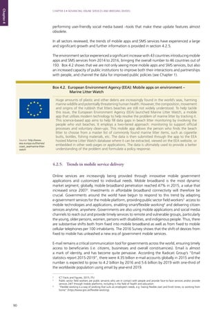 90
CHAPTER 4 • ADVANCING ONLINE SERVICES AND BRIDGING DIVIDES
Chapter4
performing user-friendly social media based –tools that make these update features almost
obsolete.
In all sectors reviewed, the trends of mobile apps and SMS services have experienced a large
and significant growth and further information is provided in section 4.2.5.
The environment sector experienced a significant increase with 43 countries introducing mobile
apps and SMS services from 2014 to 2016, bringing the overall number to 46 countries out of
193. Box 4.2 shows that we are not only seeing more mobile apps and SMS services, but also
an increased capacity of public institutions to improve both their interactions and partnerships
with people, and channel the data for improved public policies (see Chapter 1).
4.2.5.	 Trends in mobile service delivery
Online services are increasingly being provided through innovative mobile government
applications and customized to individual needs. Mobile broadband is the most dynamic
market segment; globally, mobile broadband penetration reached 47% in 2015, a value that
increased since 20072
. Investments in affordable broadband connectivity will therefore be
crucial. Governments around the world have begun to respond to this trend by adapting
e-government services for the mobile platform, providing public sector field workers3
access to
mobile technologies and applications, enabling smart/flexible working4
and delivering citizen
services anytime, anywhere. Governments are also using mobile applications and social media
channels to reach out and provide timely services to remote and vulnerable groups, particularly
the young, older persons, women, persons with disabilities, and indigenous people. Thus, there
are substantive shifts both from fixed into mobile broadband as well as from fixed to mobile
cellular telephones per 100 inhabitants. The 2016 Survey shows that the shift of devices from
fixed to mobile has unleashed a new era of government mobile services.
E-mail remains a critical communication tool for governments across the world, ensuring timely
access to beneficiaries (i.e. citizens, businesses and overall constituencies). Email is almost
a mark of identity, and has become quite pervasive. According the Radicati Group’s “Email
statistics report 2015-2019”, there were 4.35 billion e-mail accounts globally in 2015 and the
number is expected to grow to 4.2 billion by 2016 and 5.6 billion by 2019 with one-third of
the worldwide population using email by year-end 2019.
Box 4.2. European Environment Agency (EEA): Mobile apps on environment –
Marine Litter Watch
Huge amounts of plastic and other debris are increasingly found in the world’s seas, harming
marine wildlife and potentially threatening human health. However, the composition, movement
and origins of the rubbish that litters beaches are still not widely understood. To help tackle
this issue, the European Environment Agency (EEA) launched Marine Litter Watch, a mobile
app that utilises modern technology to help resolve the problem of marine litter by tracking it.
This science-based app aims to help fill data gaps in beach litter monitoring by involving the
people who visit beaches. It employs a two-tiered approach: monitoring to support official
processes and voluntary clean-ups. This mobile app allows the person who finds the beach
litter to choose from a master list of commonly found marine litter items, such as cigarette
butts, bottles, fishing materials, etc. The data is then submitted through the app to the EEA
hosted Marine Litter Watch database where it can be extracted, viewed on the EEA website, or
embedded in other web pages or applications. The data is ultimately used to provide a better
understanding of the problem and formulate a policy response.
Source: http://www.
eea.europa.eu/themes/
coast_sea/marine-litter-
watch
2
	 ICT Facts and Figures, 2015, ITU
3
	 Public sector field workers are public servants who are in contact with people and provide face-to-face services and/or provide
services 24/7 through mobile platforms, including in the field of health and education.
4
	 “Flexible working is a way of working that suits an employee’s needs, e.g. having flexible start and finish times, or working from
home” (https://www.gov.uk/flexible-working).
 