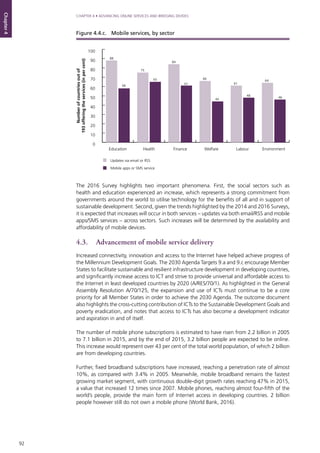 92
CHAPTER 4 • ADVANCING ONLINE SERVICES AND BRIDGING DIVIDES
Chapter4
The 2016 Survey highlights two important phenomena. First, the social sectors such as
health and education experienced an increase, which represents a strong commitment from
governments around the world to utilise technology for the benefits of all and in support of
sustainable development. Second, given the trends highlighted by the 2014 and 2016 Surveys,
it is expected that increases will occur in both services – updates via both email/RSS and mobile
apps/SMS services – across sectors. Such increases will be determined by the availability and
affordability of mobile devices.
4.3. 	 Advancement of mobile service delivery
Increased connectivity, innovation and access to the Internet have helped achieve progress of
the Millennium Development Goals. The 2030 Agenda Targets 9.a and 9.c encourage Member
States to facilitate sustainable and resilient infrastructure development in developing countries,
and significantly increase access to ICT and strive to provide universal and affordable access to
the Internet in least developed countries by 2020 (A/RES/70/1). As highlighted in the General
Assembly Resolution A/70/125, the expansion and use of ICTs must continue to be a core
priority for all Member States in order to achieve the 2030 Agenda. The outcome document
also highlights the cross-cutting contribution of ICTs to the Sustainable Development Goals and
poverty eradication, and notes that access to ICTs has also become a development indicator
and aspiration in and of itself.
The number of mobile phone subscriptions is estimated to have risen from 2.2 billion in 2005
to 7.1 billion in 2015, and by the end of 2015, 3.2 billion people are expected to be online.
This increase would represent over 43 per cent of the total world population, of which 2 billion
are from developing countries.
Further, fixed broadband subscriptions have increased, reaching a penetration rate of almost
10%, as compared with 3.4% in 2005. Meanwhile, mobile broadband remains the fastest
growing market segment, with continuous double-digit growth rates reaching 47% in 2015,
a value that increased 12 times since 2007. Mobile phones, reaching almost four-fifth of the
world’s people, provide the main form of Internet access in developing countries. 2 billion
people however still do not own a mobile phone (World Bank, 2016).
0
10
20
30
40
50
60
70
80
90
100
EnvironmentLabourWelfareFinanceHealthEducation
Updates via email or RSS
Mobile apps or SMS service
88
58
75
65
84
61
66
44
61
48
64
46
Numberofcountriesoutof
193offeringtheservices(inpercent)
Figure 4.4.c. 	 Mobile services, by sector
 