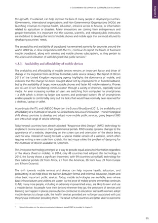 95
E-GOVERNMENT IN SUPPORT OF SUSTAINABLE DEVELOPMENT
Chapter4
This growth, if sustained, can help improve the lives of many people in developing countries.
Governments, international organizations and Non-Governmental Organizations (NGOs) are
launching initiatives to improve health, education, enhance access to finance, or information
related to agriculture or disasters. Many innovations are coming from entrepreneurs and
people themselves. It is important that the business, scientific, and relevant public institutions
are mobilized to develop the kind of mobile phones and mobile apps that are most attuned to
developing countries’ needs.
The accessibility and availability of broadband has remained a priority for countries around the
world. UNDESA, in close cooperation with the ITU, continues to report the trends of fixed and
mobile broadband, along with wireless and mobile phones subscriptions, as they pertain to
the access and utilisation of well-designed vital public services.5
4.3.3. 	 Availability and affordability of mobile devices
The availability and affordability of mobile devices remains an important factor and driver of
change in the migration from electronic to mobile public service delivery. The Report of Ofcom
2015 of the United Kingdom regulatory agency highlights the dominance of mobile, and
indicates that the change has been brought about not by improvements in fixed broadband,
but by the availability of larger, more capable phones and faster 4G mobile networks. Phones
and 4G are in turn facilitating communication through a variety of channels, especially social
media. An ever increasing number of users are switching from computers to smartphones
– a shift which is driven by larger size screens and prolonged battery life of smartphones
enables people to comfortably carry out the tasks that would have normally been reserved for
a desktop, laptop or tablet.
According to the ITU and UNESCO Report on the State of Broadband 2015, the availability and
affordability of a multitude of devices has unleashed a new era of innovation. This technological
shift allows countries to develop and adopt more mobile public services, going beyond SMS
and into a full range of service offerings.
Today several countries have already adopted “Responsive Web Design” (RWD) technology to
implement on-line services in their governmental portals. RWD creates dynamic changes to the
appearance of a website, depending on the screen size and orientation of the device being
used to view. Instead of having to build a special mobile version of a website, which often
requires writing a new code from scratch, this technique solves the problem of designing for
the multitude of devices available to customers.
This innovative technology emerged as a way to provide equal access to information regardless
of the device (fixed or mobile). In 2014, only 48 countries had adopted this technology. In
2016, the Survey shows a significant increment, with 99 countries using RWD technology for
their national portals (22 from Africa, 21 from the Americas, 26 from Asia, 24 from Europe
and 6 from Oceania).
The shift towards mobile services and devices can help improve health, education, and
productivity. It can help break the barriers between formal and informal education, health and
other basic important public services. Today, mobile technologies are available, even where
basic infrastructures and utilities are scarce. As the price of mobile phone ownership continues
to fall, many more people, including in extremely impoverished areas, are likely to own and use
a mobile device. As people have their devices wherever they go, the provisions of services and
learning can happen in places previously non-conducive to education. As health workers adopt
mobile devices to a large scale, the health services provided are no longer associated with just
the physical institution providing them. The result is that countries are better able to overcome
5
	 More information on the telecommunication index and overall EGDI is provided in chapter 5.
 