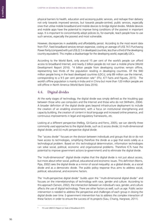 96
CHAPTER 4 • ADVANCING ONLINE SERVICES AND BRIDGING DIVIDES
Chapter4
physical barriers to health, education and accessing public services, and reshape their delivery
not only towards improved services, but towards people-centred, public services, especially
ones that utilise mobile broadband and mobile devices to bridge digital divides. Mobile devices
and mobile apps have the potential to improve living conditions of the poorest in important
ways. It is important to concomitantly adopt policies to, for example, teach people how to use
such services, especially the poorest and most vulnerable.
However, discrepancies in availability and affordability persist. According to the most recent data
from ITU6
, fixed broadband services remain expensive, costing an average of US$ 74.5 Purchasing
PowerParity(comparedwithjustUS$22.5indevelopedcountries,lessthanathirdofthedeveloping
country equivalent). This implies a disadvantage for the developing world, especially LDCs.
According to the World Bank, only around 15 per cent of the world’s people can afford
access to broadband Internet, and nearly 2 billion people do not own a mobile phone (World
Development Report 2016). “4 billion people from developing countries remain offline,
representing two thirds of the population residing in developing countries. Of the 940
million people living in the least developed countries (LDCs), only 89 million use the Internet,
corresponding to a 9.5 per cent penetration rate” (ITU, ICT Facts and Figures, 2015). The
world’s offline population is mainly in India and in China but more than 120 million people are
still offline in North America (World Bank Data 2016).
4.4.	 Digital divides
At the early stages of technology, the digital divide was simply defined as the troubling gap
between those who use computers and the Internet and those who do not (Wilhelm, 2004).
A broader definition of the digital divide goes beyond infrastructure deployment to include
the creation of an enabling environment, with a focus on institutional strengthening and
capacity building, the creation of content in local language and increased online presence, and
continuous improvements in legal and regulatory frameworks, etc.
Looking at a different perspective (Helbig, Gil-Garcia and Ferro, 2005), we can identify three
commonly used approaches to the digital divide, such as (i) access divide; (ii) multi-dimensional
digital divide; and (iii) multi perspective digital divide.
The “access divide” focuses on the division between individuals and groups that do or do not
have access to technologies, simplifying therefore the divide as a gap that exists solely as a
technological problem. Based on this technological determination, information technologies
can solve social, political, economic and organizational problems. Therefore ICTs have the
potential to improve government actions (e-government) and to eliminate the digital divide.
The ‘multi-dimensional” digital divide implies that the digital divide is not just about access,
but more about other social, political, educational and economic issues. This definition (Norris,
Pipa, 2002) sees the digital divide as a mirror of social inequality: as a global divide, as a social
divide and as a democratic divide. The public policy response thus aims to address social,
political, educational, and economic factors.
The ‘multi-perspective digital divide” builds upon the “multi-dimensional digital divide” and
focuses on the interrelationships of technology with race, gender and culture. According to
this approach (Servon, 2002), the intersection between an individual’s race, gender, and culture
affects the use of digital technology. There are other factors as well, such as age. Public sector
intervention is needed to address the perspective and challenges of each group in closing the
digital divide over time. E-government intervention has to address the complex interaction of
these factors in order to ensure the success of its projects (Siau, Chiang, Hargrave, 2011).
6
	 ITU and UNESCO Report on State of Broadband 2015
 