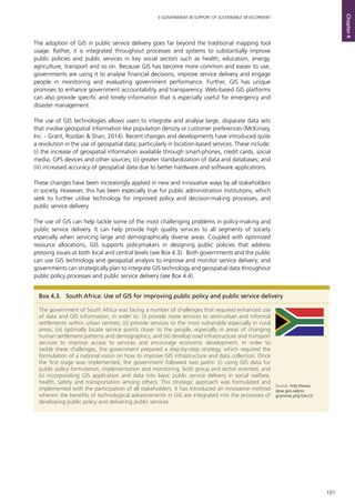 101
E-GOVERNMENT IN SUPPORT OF SUSTAINABLE DEVELOPMENT
Chapter4
Box 4.3.	 South Africa: Use of GIS for improving public policy and public service delivery
The government of South Africa was facing a number of challenges that required enhanced use
of data and GIS information, in order to: (i) provide more services to semi-urban and informal
settlements within urban centres; (ii) provide services to the most vulnerable especially in rural
areas; (iii) optimally locate service points closer to the people, especially in areas of changing
human settlement patterns and demographics; and (iii) develop road infrastructure and transport
services to improve access to services and encourage economic development. In order to
tackle these challenges, the government prepared a step-by-step strategy, which required the
formulation of a national vision on how to improve GIS infrastructure and data collection. Once
the first stage was implemented, the government followed two paths: (i) using GIS data for
public policy formulation, implementation and monitoring, both group and sector oriented, and
(ii) incorporating GIS application and data into basic public service delivery in social welfare,
health, safety and transportation among others. This strategic approach was formulated and
implemented with the participation of all stakeholders. It has introduced an innovative method
wherein the benefits of technological advancements in GIS are integrated into the processes of
developing public policy and delivering public services.	
Source: http://www.
dpsa.gov.za/pro-
grammes.php?id=23
The adoption of GIS in public service delivery goes far beyond the traditional mapping tool
usage. Rather, it is integrated throughout processes and systems to substantially improve
public policies and public services in key social sectors such as health, education, energy,
agriculture, transport and so on. Because GIS has become more common and easier to use,
governments are using it to analyse financial decisions, improve service delivery and engage
people in monitoring and evaluating government performance. Further, GIS has unique
promises to enhance government accountability and transparency. Web-based GIS platforms
can also provide specific and timely information that is especially useful for emergency and
disaster management.
The use of GIS technologies allows users to integrate and analyse large, disparate data sets
that involve geospatial information like population density or customer preferences (McKinsey,
Inc. - Grant, Rozdan & Shan, 2014). Recent changes and developments have introduced quite
a revolution in the use of geospatial data; particularly in location-based services. These include:
(i) the increase of geospatial information available through smart-phones, credit cards, social
media, GPS devices and other sources; (ii) greater standardization of data and databases; and
(iii) increased accuracy of geospatial data due to better hardware and software applications.
These changes have been increasingly applied in new and innovative ways by all stakeholders
in society. However, this has been especially true for public administration institutions, which
seek to further utilise technology for improved policy and decision-making processes, and
public service delivery.
The use of GIS can help tackle some of the most challenging problems in policy-making and
public service delivery. It can help provide high quality services to all segments of society
especially when servicing large and demographically diverse areas. Coupled with optimized
resource allocations, GIS supports policymakers in designing public policies that address
pressing issues at both local and central levels (see Box 4.3). Both governments and the public
can use GIS technology and geospatial analysis to improve and monitor service delivery; and
governments can strategically plan to integrate GIS technology and geospatial data throughout
public policy processes and public service delivery (see Box 4.4).
 