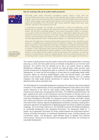 102
CHAPTER 4 • ADVANCING ONLINE SERVICES AND BRIDGING DIVIDES
Chapter4
The number of good practices and case studies involving GIS and geospatial data is increasing
every day, as more and more public services at all levels incorporate its use into their work
processes. This confirms that the renewed use of GIS is yet another means to address
development challenges at the local, national, and regional levels, while countries work
towards achievements of development goals as outlined in the 2030 Agenda for Sustainable
Development. It is clear that GIS technology on its own does not usually deliver better health
outcomes. Rather, by informing epidemiologists, policy and decision-makers, and health
workers of the location and geographic relationship between datasets, GIS is an enabling
integrator that helps target existing interventions to improve the efficacy of the service
delivered and/or reduce associated costs.
The 2030 Agenda for Sustainable Development recognises the important role of technological
innovation in the implementation of the Sustainable Development Goals (SDGs) and contains
specific references to the need for high quality, timely, reliable and disaggregated data,
including earth observation and geospatial information. The UNDESA Statistical Division has
been supporting the work on the improvement and harmonization of GIS data and its use.
This work takes place through the United Nations Committee of experts on Global Geospatial
Information Management (UN-GGIM). An intergovernmental Committee, UN-GGIM is tasked
with making joint decisions and setting directions on the production and use of geospatial
information within national, regional and global policy frameworks, and takes a leading role in
setting the agenda for the development of global geospatial information to address key global
challenges. At its third High Level Forum, the UN-GGIM issued the 2014 Beijing Declaration
on Sustainable Development with Geospatial Information. This Declaration called for “a
greater use of geospatial information for timely, evidence-based and authoritative decision-
making, and policy formulation on local-based development issues, including disasters and
humanitarian needs.” The Declaration urged Member States to develop more effective
communication mechanisms to demonstrate how geospatial information can contribute to
sustainable development.
Box 4.4. Australia: GIS use for public health prevention
Historically, public health information (surveillance) systems, based in local, state and
commonwealth governments, have collected and tabulated data on illness, disabilities, causes
of death, injuries, environmental risk factors, health costs and other health issues. Improvements
of both spatial analysis tools (sophisticated software and fast personal computers) and the
quality and accessibility of the information itself (unique identifiers, digital census data, rapid
internet), have led to the increasing use of GIS.
In Queensland (Australia), GIS provides an environment in which the biophysical, social,
behavioural, and cultural worlds can be combined for a systemic understanding of health and
disease. GIS has been successfully applied in many areas of population health. For example,
it was used to inform the placement of water pumps in Queensland villages that were most
infected by Guinea Worm to ensure a safe water supply. GIS applications were also used to
enhance community-based child welfare services, as well as to identify distribution points for
culturally-appropriate promotion materials about diabetes in a multicultural community.
Some other GIS applications used by local Queensland governments include: quantifying major
hazards in a neighbourhood, predicting injuries of pedestrian children, and analysing disease
policy and planning. These applications have been integrated into targeted interventions. This
led to: (i) reduced prevalence of guinea worm disease in villages where pumps were introduced,
(ii) children in high child poverty areas receiving subsidized meals while at family day care, (iii)
a targeted and culturally-sensitive diabetes program; (iv) the direction of finite vector-control
resources to the highest priority response areas during dengue fever outbreaks; (v) screening
programs to assess hazards in high-risk neighbourhoods, which also reduced overall costs; and
(vi ) locating clusters in space and time of child pedestrian injuries and suggesting interventions.
Source: https://www.
health.qld.gov.au/epide-
miology/documents/gis-
ph-spatial-app.pdf
 