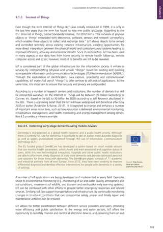 103
E-GOVERNMENT IN SUPPORT OF SUSTAINABLE DEVELOPMENT
Chapter4
4.5.2. 	 Internet of Things
Even though the term Internet of Things (IoT) was initially introduced in 1999, it is only in
the last few years that the term has found its way into public discourse. According to the
ITU (Internet of things, Global Standards Initiative, ITU 2012) IoT is “the network of physical
objects or ‘things’ embedded with electronics, software, sensors and network connectivity,
which enables these objects to collect and exchange data.” IoT allows objects to be sensed
and controlled remotely across existing network infrastructure, creating opportunities for
more direct integration between the physical world and computer-based systems leading to
improved efficiency, accuracy and economic benefit. Since its introduction, IoT has been used
in many aspects of our daily lives from home security, to remote health follow-up, remote
computer access and so on; however, most of its benefits are still to be revealed.
IoT is considered part of the global infrastructure for the information society. It enhances
services by interconnecting (physical and virtual) “things” based on existing and evolving
interoperable information and communication technologies (ITU Recommendation 06/2012).
Through the exploitation of identification, data capture, processing and communication
capabilities, IoT makes full use of “things” to offer services to all kinds of applications. At the
same time, it is important to ensure that security and privacy are safeguarded.
According to a number of research centers and institutions, the number of devices that will
be connected wirelessly on the Internet of Things will be between 26 billion (according to
Gartner, Inc. based in the US) to 30 billion by 2020 (according to ABI Research also based in
the US). There is a growing belief that the IoT will have widespread and beneficial effects by
2025 or earlier (Anderson & Rainie, 2015). It is expected to change and enhance a number
of important areas in our lives, such as how education is delivered, environmental monitoring,
infrastructure management, and health monitoring and energy management among others.
Box 4.5 provides a relevant example.
A number of IoT applications are being developed and implemented in every field. Examples
relate to environmental monitoring (e.g., monitoring of air and water quality, atmospheric and
soil conditions, movements of wildlife, and tsunami and earthquake early warning systems).
IoT can be combined with other efforts to provide better emergency responses and related
services. Similarly, IoT can support transportation and infrastructure. By continually monitoring
changes in structural conditions that can compromise safety, proper and timely repair and
maintenance activities can be ensured.
IoT allows for better coordination between different service providers and users, providing
more efficiency and public satisfaction. In the energy and water sectors, IoT offers the
opportunity to remotely monitor and control all electronic devices, and powering them on and
Box 4.5. Detecting early-stage dementia using mobile devices
Dementia is characterized as a global health epidemic and a public health priority. Although
there is currently no cure for dementia, it is possible to get an earlier, more accurate diagnosis
as well as better, personalized treatment through the use of Information Communication
Technology (ICT).
The EU funded project Dem@Care has developed a system based on smart mobile sensors
that can monitor health parameters, activity levels and even emotional and cognitive status of
users. With this new technological innovation, hospitals and other public health institutions
are able to offer more timely diagnosis of early state dementia and provide optimized personal
care solutions for those living with dementia. The Dem@care project consists of 11 academic
and industrial partners from all over Europe. Since 2012, they have been working to improve
differential diagnosis and develop effective interventions for people with dementia in a variety
of settings.
Source: http://www.
dpsa.gov.za/pro-
grammes.php?id=23
 