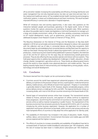 104
CHAPTER 4 • ADVANCING ONLINE SERVICES AND BRIDGING DIVIDES
Chapter4
off as and when needed. Increasing the sustainability and efficiency of energy distribution and
water management has not only improved service, but also can save time and even lives. In
the medical and healthcare arena, IoT has enabled remote health monitoring and emergency
notification systems, in areas such as blood pressure and heart monitoring. The result has been
improved efficiency in service and a decrease in hospital expenses.
While IoT introduces new and exciting opportunities, it also raises new questions on the
interaction between people and businesses operating in the digital world. Some of these
questions involve the capture, processing and ownership of people’s data. Other questions
are about the possible need to create new legislative or technical frameworks to manage such
a large and complex environment, while at the same time avoiding unnecessary constraints
on IoT market development. Issues, such as governance, security, and privacy need to be
addressed (European Union Research Cluster on Internet of Things, 2015).
The Mauritius Declaration on the Internet of Things and the Resolution on Big Data (both
adopted in 2014) set out principles and recommendations designed to reduce risks associated
with the collection and use of data in connected devices and Big Data ecosystems. Both
documents begin by acknowledging that connected devices and Big Data have the capacity to
make our lives easier. Among many trends in advancing e-government, such as co-creation, co-
production, crowd-sourcing and crowd-funding (addressed in previous chapters), the extensive
use of GIS and the IoT stand out for the ways they are revolutionising overall governance
processes. They are also affecting the way societies operate and interact with eco-systems. They
hold great opportunities to address key development challenges in health, education, climate
change, disaster management, agriculture and so on. These trends are allowing governments
around the world to move towards more advanced electronic and mobile services. They are
leading towards higher level of interconnectivity and interdependency among people, nature,
technology and overall development.
4.6.	Conclusion
The lessons learned from this chapter can be summarized as follows:
•	 Countries around the world have experienced substantial progress in the online service
delivery, as it pertains to the provision of basic services, e-participation, multichannel service
delivery, mobile services, and a Whole-of-Government approach. Progress in income levels
is generally related to higher levels of OSI. However, despite considerable progress, online
service delivery remains a challenge for LDCs and SIDS. The regional distribution shows an
increasing divide, with most of the African countries remaining at the lowest levels of OSI.
•	 Several types of transactional services online have increased. The transactional services
related to finance, personal accounts, and payment of utilities continue to experience
linear progression, reconfirming the commitment of countries to increase uptake of public
services online as well as improve transparency in public finance. The improvement of the
business environment has remained a priority for the period 2014-2016, with 37 countries
introducing the online business registration. However, the application for a number of
registration and licenses still remains at low levels, while concerns over privacy and security
have hampered efforts of countries to fully adopt the online application for identity cards.
•	 The availability of information has increased in the areas of education, health, finance,
welfare, labour, and environment. Environmental information and mobile apps and SMS
services experienced the highest increases.
•	 The efforts of countries to increase accessibility and availability of broadband have led to
increased levels of fixed-and mobile broadband subscriptions per 100 inhabitants, while
the rate of increase has been lower in mobile phone subscriptions per 100 inhabitants.
 