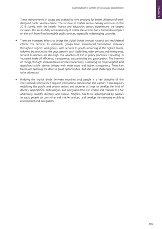105
E-GOVERNMENT IN SUPPORT OF SUSTAINABLE DEVELOPMENT
Chapter4
These improvements in access and availability have provided for better utilisation of well-
designed public services online. The increase in mobile service delivery continues in the
2016 Survey, with the health, finance and education sectors experiencing the largest
increases. The accessibility and availability of mobile devices has had a tremendous impact
on the shift from fixed to mobile public services, especially in developing countries.
•	 There are increased efforts to bridge the digital divide through national and multilateral
efforts. The services to vulnerable groups have experienced tremendous increases
throughout regions and groups, with services to youth remaining at the highest levels,
followed by services for the poor, persons with disabilities, older persons and immigrants;
services to women are also high. The adoption of GIS in policy processes is resulting in
increased levels of efficiency, transparency, accountability and participation. The Internet
of Things, through increased levels of interconnectivity, is allowing for more targeted and
specialised public service delivery with lower costs and higher transparency. These key
trends are opening the door to great opportunities, but also great challenges that need
to be addressed.
•	 Bridging the digital divide between countries and people is a key objective of the
international community. It requires international cooperation and support. It also requires
mobilizing the public and private sectors and societies at large to develop the kind of
devices, applications, technologies, and safeguards that can enable and mobilize ICT for
addressing poverty, illiteracy, and disease. Progress has to be accompanied by policies
to equip people to use online and mobile services, and develop the necessary enabling
environment and safeguards.
 