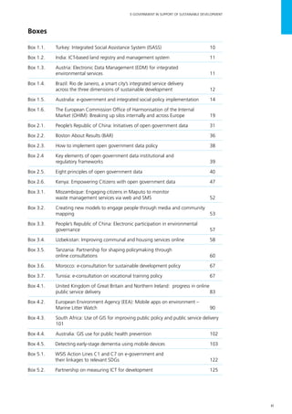 xi
E-GOVERNMENT IN SUPPORT OF SUSTAINABLE DEVELOPMENT
Boxes
Box 1.1.	 Turkey: Integrated Social Assistance System (ISASS)	 10
Box 1.2.	 India: ICT-based land registry and management system	 11
Box 1.3. 	 Austria: Electronic Data Management (EDM) for integrated
environmental services	 11
Box 1.4. 	 Brazil: Rio de Janeiro, a smart city’s integrated service delivery
across the three dimensions of sustainable development	 12
Box 1.5.	 Australia: e-government and integrated social policy implementation	 14
Box 1.6.	 The European Commission Office of Harmonisation of the Internal
Market (OHIM): Breaking up silos internally and across Europe	 19
Box 2.1.	 People’s Republic of China: Initiatives of open government data 	 31
Box 2.2.	 Boston About Results (BAR)	 36
Box 2.3.	 How to implement open government data policy	 38
Box 2.4	 Key elements of open government data institutional and
regulatory frameworks 	 39
Box 2.5.	 Eight principles of open government data	 40
Box 2.6.	 Kenya: Empowering Citizens with open government data 	 47
Box 3.1. 	 Mozambique: Engaging citizens in Maputo to monitor
waste management services via web and SMS	 52
Box 3.2. 	 Creating new models to engage people through media and community
mapping 	 53
Box 3.3.	 People’s Republic of China: Electronic participation in environmental
governance 	 57
Box 3.4.	 Uzbekistan: Improving communal and housing services online	 58
Box 3.5.	 Tanzania: Partnership for shaping policymaking through
online consultations	 60
Box 3.6.	 Morocco: e-consultation for sustainable development policy	 67
Box 3.7.	 Tunisia: e-consultation on vocational training policy	 67
Box 4.1. 	 United Kingdom of Great Britain and Northern Ireland: progress in online
public service delivery	 83
Box 4.2. 	 European Environment Agency (EEA): Mobile apps on environment –
Marine Litter Watch 	 90
Box 4.3.	 South Africa: Use of GIS for improving public policy and public service delivery	
101
Box 4.4. 	 Australia: GIS use for public health prevention	 102
Box 4.5. 	 Detecting early-stage dementia using mobile devices	 103
Box 5.1. 	 WSIS Action Lines C1 and C7 on e-government and
		 their linkages to relevant SDGs	 122
Box 5.2. 	 Partnership on measuring ICT for development	 125
 