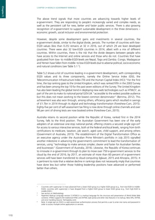 110
CHAPTER 5 • WORLD E-GOVERNMENT RANKINGS
Chapter5
The above trend signals that more countries are advancing towards higher levels of
e-government. They are responding to people’s increasingly varied and complex needs, as
well as the persistent call for new, better and faster public services. There is also growing
recognition of e-government to support sustainable development in the three dimensions –
economic growth, social inclusion and environmental protection.
However, despite some development gains and investments in several countries, the
e-government divide, similar to the digital divide, persists. The number of countries with low-
EGDI values (less than 0.25) remains at 32 in 2016, out of which 29 are least developed
countries. There were also 32 low-EGDI countries in 2014, albeit with a mix of different
countries. Within countries, there is the risk that the divide deepens between people who
have access to the Internet and online services and those who do not. Countries that have
graduated from low- to middle-EGDI levels are Nepal, Togo and Zambia. Congo, Madagascar
and Yemen have fallen from middle- to low-EGDI levels due to adverse political, socio-economic
and natural conditions (see Table 5.1 3
).
Table 5.2 shows a list of countries leading in e-government development, with corresponding
EGDI values and its three components, namely the Online Service Index (OSI), the
Telecommunication Infrastructure Index (TII) and the Human Capital Index (HCI).4
For the first
time, the top ranking goes to the United Kingdom, which was ranked fifth in the 2003 Survey
and has been among the top 10 for the past seven editions of the Survey. The United Kingdom
has also been leading the global trend in deploying new web technologies such as HTML55
, as
part of the aim to make its national portal GOV.UK “accessible to the widest possible audience
but this does not mean working to the lowest common denominator” (Berrima, 2012). This
achievement was also won through, among others, efficiency gains which resulted in savings
of £1.7bn in 2014 through its digital and technology transformation (Foreshew-Cain, 2015).
Eighty-five per cent of self-assessment tax filing is now done through online channels and over
98 per cent of driving tests are now booked online (Foreshew-Cain, 2015).
Australia retains its second position while the Republic of Korea, ranked first in the 2014
Survey, falls to the third position. The Australian Government has been one of the early
adopters of an extensive one-stop national portal, offering citizens a secured single sign-on6
for access to various interactive services, both at the federal and local levels, ranging from birth
certifications to medicare, taxation, job search, aged care, child support, and among others
(Government of Australia, 2015). The establishment of the Digital Transformation Office as
an executive agency under the Australian Prime Minister’s portfolio in July 2015 signalled
another milestone in advancing the government’s commitment to lead the transformation of
services, using “technology to make services simpler, clearer and faster for Australian families
and businesses” (Government of Australia, 2016). Likewise, the Republic of Korea continues
to innovate in e-government through its plan to move over 750 e-government services to the
cloud by the end of 2016; by 2017, an estimate of more than 60 percent of e-government
services will have been transferred to cloud computing (Iglauer, 2015 and Ahcopra, 2015). It
is pertinent to note that a relative decline in rankings does not necessarily imply that countries
have done less but rather those holding leadership positions have advanced or performed
better than others.
3
	 Countries with superscript (+) have advanced from a lower EGDI group to a higher EGDI group (e.g., from low-EGDI to middle-
EGDI); countries with superscript (-) have dropped from a higher EGDI group to lower EGDI group (e.g., from high-EGDI to
middle-EGDI.)
4
	 See section on Methodology
5
	 Hypertext Markup Language revision 5 (HTML5) is a markup language for the structure and presentation of World Wide Web
contents. HTML5 supports the traditional HTML and XHTML-style syntax and other new features in its markup, New APIs, XHTML
and error handling [Source: Techopedia.com]
6
	 Note: A single sign-on (SSO) is a web session/user authentication process that permits a user to enter one name and password in
order to access multiple online applications or services.
 