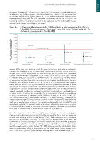 117
E-GOVERNMENT IN SUPPORT OF SUSTAINABLE DEVELOPMENT
Chapter5
Along with developing ICT infrastructure, it is important to improve access to knowledge and
technologies, and build the related capacities in developing countries. This was recognized
in the Addis Ababa Action Agenda (UN DESA, 2015c) and in the Istanbul Declaration and
the Programme of Action for the Least Developed Countries for the Decade 2011-2020. The
technology facilitation mechanism launched at the September summit on the 2030 Agenda
can make an important contribution in this regard.
Because LDCs have more pressing needs like peaceful societies and poverty eradication,
the rationale, foundations and implications of e-government are often not as prominent
on their radar. For this reason, there is a need to initiate discussions and build stakeholder
capacity related to the broader political, social, and economic implications of e-government.
Comparative analysis is needed to reveal the losses the LDCs would incur, including the loss
of opportunities, should they not invest in e-government, while also looking into the costs
associated with providing e-government. At the same time, countries will need to avoid
the technocratic approach to e-government that results in government websites or online
services with low relevance or minimal usage. Rather, governments will need a more strategic,
integrated and sustained approach that is ambitious yet focused, with realistic commitments
towards sustainable development and concrete ways to ensure the relevance and inclusiveness
of online services. It is important to consider the various channels of public service delivery,
including but not limited to web portal, email, SMS, mobile apps, social media, public kiosks
and intermediaries through public-private partnerships, in selecting the right channel for the
right service targeting the specific audience. Channel selection is a deciding factor to effectively
reach out to specific groups of citizens, for example, rural population with limited ICT access.
An inclusive multichannel approach could be a relevant solution for governments to utilize
a multiplicity of the channels to reach out to disadvantaged and vulnerable groups and find
smart ways to increase usage of online services. (UNDESA, 2014:96-122).
Given the competing priorities and limited public resources, public-private partnerships play an
important role in driving e-government in the LDCs, and boosting efforts to achieve sustained,
inclusive and equitable growth (United Nations, 2011). Good governance and transparent,
effective and accountable institutions, including through e-government at all levels, are
fundamental to building peaceful, just and inclusive societies (UN General Assembly, 2015: para.
35), and realizing the SDGs. In fostering inclusive development, the Programme of Action for the
Least Developed Countries for the Decade 2011-2020 also recognizes the role that civil society
plays in complementing efforts of governments and the private sector (United Nations, 2011:
para. 155) in ensuring e-participation and a participatory and inclusive development process.
Max, 0.6232
Max, 0.2486
Max, 0.6651
Max, 0.3799
Average, 0.2030
Average, 0.1145
Average, 0.3875
Average, 0.2350
Min, 0.0000 Min, 0.0000 Min, 0.0000 Min, 0.0270
0.000
0.100
0.200
0.300
0.400
0.500
0.600
0.700
0.800
0.900
1.000
Onine Service Index Telecommunication Infrastructure Index Human Capital Index E-Government Development Index (EGDI)
2016E-GovernmentSurveyIndicesfor
LeastDevelopedCountries(LDCs)
Global EGDI average: 0.4992
Figure 5.4. 	 E-Government Development Index (EGDI) and its three sub-components: Online Service
Index (OSI), Telecommunication Infrastructure Index (TII), Human Capital Index (HCI) – for
the least developed countries (LDCs) in 2016
 