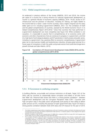 126
CHAPTER 5 • WORLD E-GOVERNMENT RANKINGS
Chapter5
5.3.2.	 Global competitiveness and e-government
As evidenced in previous editions of the Survey (UNDESA, 2012 and 2014), the income
per capita of a country has a strong influence on national e-government development, as
income is a general indicator of economic capacity (UNDESA, 2014: 19-20). Access to ICT
infrastructure and the provision of education, including ICT literacy, are highly related to
the income level of a nation. Lower income countries, have a higher marginal cost for every
dollar spent on ICT, including e-government (UNDESA, 2012: 13). The correlation of EGDI
and the global competitiveness of countries, assessed by the World Economic Forum in its
Global Competitiveness Report 2015-2016,10
show that countries that have performed in
e-government development are more competitive (see Figure 5.8). While correlation is not
causation, it is reasonable to assume that (i) competitiveness of an economy comes with
economic and other characteristics that are conducive to progress in e-government, and that
(ii) a high level of technological adoption and ICT penetration in both private and public sector,
including in e-government, has a positive effect on economic competitiveness. E-government
gives rise to new business models and revolutionizes industries, bringing great promise for a
future wave of innovations in both the public and private sectors that could drive longer-term
growth (Schwab and Sala-i-Martín, 2015).
5.3.3.	 E-Government in combating corruption
In building effective, accountable and inclusive institutions at all levels, Target 16.5 of the
SDGs calls for countries to substantially reduce corruption and bribery in all their forms
(see Table 5.6). Historical data shows that there is a strong positive correlation11
between
e-government development and the Corruption Perception Index (CPI)12
. Countries with
high corruption rates in the public sector will generally score poorly on their ability to deliver
public services via ICTs, including the provision of open government data. Figure 5.9 shows a
strong positive correlation between EGDI 2016 data and CPI measure for the year of 2014.
R² = 0.73896
0
1
2
3
4
5
6
7
0 0.1 0.2 0.3 0.4 0.5 0.6 0.7 0.8 0.9 1
GlobalCompeVVvenessIndex2015-2016
E-Government Development Index (EGDI) 2016
Figure 5.8. 	 Correlation of E-Government Development Index (EGDI) 2016 and the
global competitiveness (2015-2016)
10
	 The Global competitiveness report defines competitiveness as the set of institutions, policies, and factors that determine the level
of productivity of an economy. The Global competitiveness Index examines 12 indicators (pillars) in three categories that capture
concepts that matter for productivity.
11
	 While the correlation is high with the R-squared value of 0.4868 when comparing CPI2014 to Survey 2014, the R-squared value
is even higher at 0.5715 when comparing CPI 2016 with EGDI 2016.
12
	 The Corruption Perception Index (CPI) scores and ranks countries/territories based on how corrupt a country’s public sector
is perceived to be. It is a composite index, a combination of surveys and assessments of corruption, collected by a variety
of reputable institutions. A CPI score of 0 means that the country is very corrupt and 100 is very clean from the perspective
of government corruption. The CPI is the most widely used indicator of corruption worldwide. CPI index is available for 175
nation states and territories, whereas EGDI is assessed for all 193 members of UN. (Source: Transparency International, “2014
Corruption Perception Index” )
 