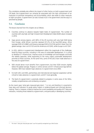127
E-GOVERNMENT IN SUPPORT OF SUSTAINABLE DEVELOPMENT
Chapter5
This correlation probably also reflects the impact of other factors on both e-government and
CPI levels. But e-government can certainly be associated with the high commitment of an
institution to promote transparency and accountability, which also leads to other measures
to fight corruption. E-government can also increase trust in the government and the way it is
perceived by people.
5.4.	Conclusion
The lessons learned from this chapter are as follows.
•	 Countries continue to advance towards higher levels of e-government. The number of
countries with very-high and high E-Government Development Index (EGDI) values increased
in 2016.
•	 Gaps persist among regions, with 66% of the 29 countries with very high EGDI being
from Europe; while African countries represent 81.2% of the low-EGDI group. Africa
(average EGDI of 0.2882) and Oceania (average EGDI of 0.4154) perform lower than the
global average. Asia is at 0.5132 and the Americas at 0.5245, while Europe is at 0.7241.
•	 In LDCs, deficits in e-government development reflect the magnitude of the challenges
faced by these countries; including in the area of sustainable development. It is critical
to develop ICT infrastructure, improve access to knowledge and technologies and build
the related capacities; while responding to the many urgent sustainable development
priorities of these countries. At the same time, some of the LDCs have made advances in
the area of e-government.
•	 SIDS should derive much benefits from e-government, but their EGDI remains slightly
below the global average. Progress in online services and ICT infrastructure lags behind.
However, SIDS have realized major advances in e-government since 2003.
•	 For both LDCs and SIDS, partnerships and international and regional cooperation will be
critical to make advances in e-government, and ICT more generally.
•	 The level of e-government is positively related to progress in some areas of the SDGs,
notably competitiveness and combating corruption.
As the maxim goes ‘what gets measured gets done’ ,13
or not; and therefore it is essential to
have data and indicators to guide policy makers in evidence-based and informed decision-
making. There is, however, a need to improve the current availability and quality of ICT data and
indicators, including those related to e-government, and particularly in developing countries.
13
	 The maxim “what gets measured gets done” was first quoted by management guru Peter Drucker.
 