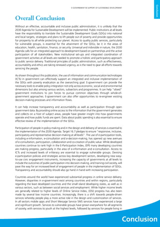 129
E-GOVERNMENT IN SUPPORT OF SUSTAINABLE DEVELOPMENT
Conclusion
Overall Conclusion
Without an effective, accountable and inclusive public administration, it is unlikely that the
2030 Agenda for Sustainable Development will be implemented. Public institutions at all levels
have the responsibility to translate the Sustainable Development Goals (SDGs) into national
and local targets, strategies and plans to lift people out of poverty and provide opportunities
for prosperity to all while protecting our planet. Access to quality public services, particularly
for vulnerable groups, is essential for the attainment of the SDGs; be it in the areas of
education, health, sanitation, finance, or security. Universal and indivisible in nature, the 2030
Agenda calls for an integrated approach to development based on partnerships and the active
participation of all stakeholders. New institutional set-ups and integrated coordination of
government activities at all levels are needed to promote a holistic and participatory approach
to public service delivery. Traditional principles of public administration, such as effectiveness,
accountability and ethics are taking renewed urgency, as is the need to gear all efforts towards
servicing the people.
As shown throughout this publication, the use of information and communication technologies
(ICTs) in government can effectively support an integrated and inclusive implementation of
the SDGs with poverty eradication as the overarching goal. E-government can provide the
necessary tools to enable policy integration not only across economic, social and environmental
dimensions but also among various sectors, subsectors and programmes. It can help “siloed”
government institutions to join forces to pursue common objectives through whole-of-
government approaches. E-government can also offer opportunities to re-engineer existing
decision-making processes and information flows.
It can help increase transparency and accountability as well as participation through open
government data. By providing online access to the information that the government generates
and collects on a host of subject areas, people have greater insight into how governments
operate and how public funds are spent. Data about public spending is also essential to ensure
effective review of the implementation of the SDGs.
Participation of people in policy-making and in the design and delivery of services is essential to
the implementation of the 2030 Agenda. Target 16.7 pledges to ensure “responsive, inclusive,
participatory and representative decision-making at all levels”. The use of e-participation tools,
including e-information, e-consultation and e-decision-making, has opened up new avenues
of e-consultation, participation, collaboration and co-creation of public value. While developed
countries continue to rank high in the E-Participation Index, (EPI) many developing countries
are making progress, particularly in the area of e-information and e-consultation. Access to
ICTs and increased levels of e-literacy are essential to engage vulnerable groups. Devising
e-participation policies and strategies across key development sectors, developing new easy-
to-use civic engagement instruments, increasing the capacity of governments at all levels to
include the outcomes of public participation into decision-making, and training civil society, will
pave the way for an increased level of engagement of people in the implementation of SDGs.
Transparency and accountability should also go hand in hand with increasing participation.
Countries around the world have experienced substantial progress in online service delivery.
However, disparities in e-government exist among countries and within regions, particularly
regarding the least developed countries and the small island developing states, as well as in
various sectors, such as between social services and employment. While higher income levels
are generally related to higher levels of Online Service Index, (OSI) progress has also been
made by several low income countries. Increasingly, there is a shift towards people-driven
services whereby people play a more active role in the design and customization of services.
In all sectors mobile apps and Short Message Service SMS services have experienced a large
and significant growth. Services to vulnerable groups have grown everywhere for all segments
of society, with services to youth at the highest levels, followed by services for people living in
Conclusion
 