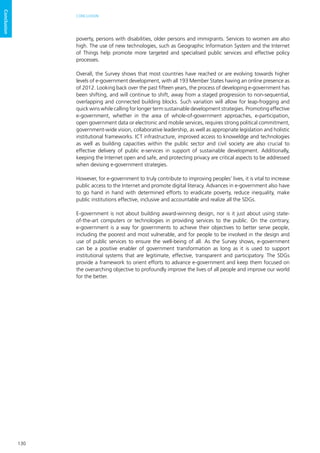 130
CONCLUSION
Conclusion
poverty, persons with disabilities, older persons and immigrants. Services to women are also
high. The use of new technologies, such as Geographic Information System and the Internet
of Things help promote more targeted and specialised public services and effective policy
processes.
Overall, the Survey shows that most countries have reached or are evolving towards higher
levels of e-government development, with all 193 Member States having an online presence as
of 2012. Looking back over the past fifteen years, the process of developing e-government has
been shifting, and will continue to shift, away from a staged progression to non-sequential,
overlapping and connected building blocks. Such variation will allow for leap-frogging and
quick wins while calling for longer term sustainable development strategies. Promoting effective
e-government, whether in the area of whole-of-government approaches, e-participation,
open government data or electronic and mobile services, requires strong political commitment,
government-wide vision, collaborative leadership, as well as appropriate legislation and holistic
institutional frameworks. ICT infrastructure, improved access to knoweldge and technologies
as well as building capacities within the public sector and civil society are also crucial to
effective delivery of public e-services in support of sustainable development. Additionally,
keeping the Internet open and safe, and protecting privacy are critical aspects to be addressed
when devising e-government strategies.
However, for e-government to truly contribute to improving peoples’ lives, it is vital to increase
public access to the Internet and promote digital literacy. Advances in e-government also have
to go hand in hand with determined efforts to eradicate poverty, reduce inequality, make
public institutions effective, inclusive and accountable and realize all the SDGs.
E-government is not about building award-winning design, nor is it just about using state-
of-the-art computers or technologies in providing services to the public. On the contrary,
e-government is a way for governments to achieve their objectives to better serve people,
including the poorest and most vulnerable, and for people to be involved in the design and
use of public services to ensure the well-being of all. As the Survey shows, e-government
can be a positive enabler of government transformation as long as it is used to support
institutional systems that are legitimate, effective, transparent and participatory. The SDGs
provide a framework to orient efforts to advance e-government and keep them focused on
the overarching objective to profoundly improve the lives of all people and improve our world
for the better.
 