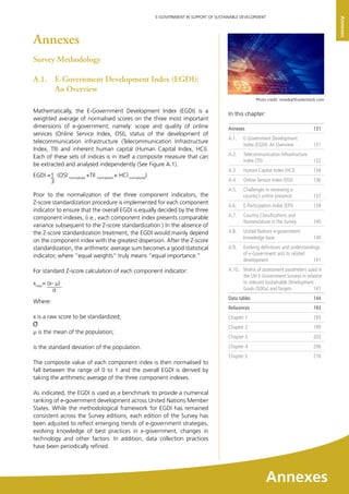 133
E-GOVERNMENT IN SUPPORT OF SUSTAINABLE DEVELOPMENT
Annexes
Annexes
Survey Methodology
A.1. 	 E-Government Development Index (EGDI):
An Overview
Mathematically, the E-Government Development Index (EGDI) is a
weighted average of normalised scores on the three most important
dimensions of e-government, namely: scope and quality of online
services (Online Service Index, OSI), status of the development of
telecommunication infrastructure (Telecommunication Infrastructure
Index, TII) and inherent human capital (Human Capital Index, HCI).
Each of these sets of indices is in itself a composite measure that can
be extracted and analysed independently (See Figure A.1).
Prior to the normalization of the three component indicators, the
Z-score standardization procedure is implemented for each component
indicator to ensure that the overall EGDI is equally decided by the three
component indexes, (i.e., each component index presents comparable
variance subsequent to the Z-score standardization.) In the absence of
the Z-score standardization treatment, the EGDI would mainly depend
on the component index with the greatest dispersion. After the Z-score
standardization, the arithmetic average sum becomes a good statistical
indicator, where “equal weights” truly means “equal importance.”
For standard Z-score calculation of each component indicator:
Where:
x is a raw score to be standardized;
μ is the mean of the population;
is the standard deviation of the population.
The composite value of each component index is then normalised to
fall between the range of 0 to 1 and the overall EGDI is derived by
taking the arithmetic average of the three component indexes.
As indicated, the EGDI is used as a benchmark to provide a numerical
ranking of e-government development across United Nations Member
States. While the methodological framework for EGDI has remained
consistent across the Survey editions, each edition of the Survey has
been adjusted to reflect emerging trends of e-government strategies,
evolving knowledge of best practices in e-government, changes in
technology and other factors. In addition, data collection practices
have been periodically refined.
EGDI =1 (OSI normalized
+TII normalized
+ HCI normalized
)
3
xnew
= (x- μ)
In this chapter:	
Annexes	 131
A.1. 	 E-Government Development
Index (EGDI):An Overview	 131
A.2. 	 Telecommunication Infrastructure
Index (TII)	 132
A.3.	 Human Capital Index (HCI)	 134
A.4.	 Online Service Index (OSI)	 136
A.5.	 Challenges in reviewing a
country’s online presence	 137
A.6.	 E-Participation Index (EPI)	 139
A.7.	 Country Classiﬁcations and
Nomenclature in the Survey 	 140
A.8.	 United Nations e-government
knowledge base	 140
A.9. 	 Evolving definitions and understandings
of e-Government and its related
development	 141
A.10. 	 Matrix of assessment parameters used in
the UN E-Government Surveys in relation
to relevant Sustainable Development
Goals (SDGs) and Targets	 141	
Data tables	 144
References	 193
Chapter 1	 193
Chapter 2	 199
Chapter 3	 203
Chapter 4	 206
Chapter 5	 210
Photo credit: nmedia/Shutterstock.com
Annexes
 