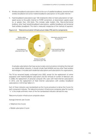 135
E-GOVERNMENT IN SUPPORT OF SUSTAINABLE DEVELOPMENT
Annexes
4.	 Wireless-broadband subscriptions refers to the sum of satellite broadband, terrestrial fixed
wireless broadband and active mobile-broadband subscriptions to the public Internet.3
5.	 Fixed broadband subscriptions (per 100 inhabitants) refers to fixed subscriptions to high-
speed access to the public Internet (a TCP/IP connection), at downstream speeds equal
to, or greater than, 256 kbit/s. This includes cable modem, DSL, fibre-to-the-home/
building, other fixed (wired)-broadband subscriptions, satellite broadband and terrestrial
fixed wireless broadband. This total is measured irrespective of the method of payment.
It excludes subscriptions that have access to data communications (including the Internet)
via mobile-cellular networks. It should include fixed WiMAX and any other fixed wireless
technologies. It includes both residential subscriptions and subscriptions for organizations.
The TII has remained largely unchanged since 2002, except for the replacement of online
population with fixed-broadband subscription and the removal of number of television sets
in 2008; the replacement of personal computer (PC) users with fixed Internet subscriptions
in 2012; and the replacement of fixed Internet subscriptions with wireless broadband
subscriptions in 2014 (See Table A.1).
Each of these indicators was standardised via the Z-score procedure to derive the Z-score for
each component indicator. The telecommunication infrastructure composite value for country
“x” is the simple arithmetic mean of the five standardised indicators derived this way:
Telecommunication infrastructure composite value=
Average (Internet user Z-score
+	Telephone line Z-score
+	Mobile subscription Z-score
Figure A.2.  Telecommunication Infrastructure Index (TII) and its components
TII
1/5 1/5
1/51/5
1/5
Mobile-cellular
subscriptions (per 100)
Fixed-telephone
subscriptions (per 100)
Individuals using the Internet
(% population)
Fixed (wired)-broadband
subscriptions (per 100)
Wireless broadband
subscriptions (per 100)
 