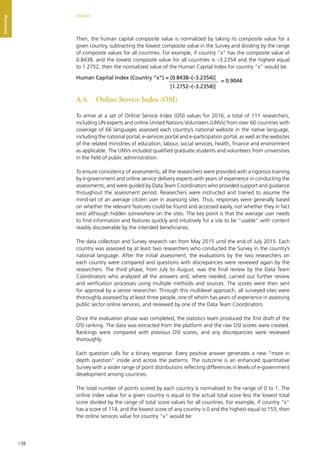 138
ANNEXES
Annexes
Then, the human capital composite value is normalized by taking its composite value for a
given country, subtracting the lowest composite value in the Survey and dividing by the range
of composite values for all countries. For example, if country “x” has the composite value at
0.8438, and the lowest composite value for all countries is –3.2354 and the highest equal
to 1.2752, then the normalized value of the Human Capital Index for country “x” would be:
A.4.	 Online Service Index (OSI)
To arrive at a set of Online Service Index (OSI) values for 2016, a total of 111 researchers,
including UN experts and online United Nations Volunteers (UNVs) from over 60 countries with
coverage of 66 languages assessed each country’s national website in the native language,
including the national portal, e-services portal and e-participation portal, as well as the websites
of the related ministries of education, labour, social services, health, finance and environment
as applicable. The UNVs included qualified graduate students and volunteers from universities
in the field of public administration.
To ensure consistency of assessments, all the researchers were provided with a rigorous training
by e-government and online service delivery experts with years of experience in conducting the
assessments, and were guided by Data Team Coordinators who provided support and guidance
throughout the assessment period. Researchers were instructed and trained to assume the
mind-set of an average citizen user in assessing sites. Thus, responses were generally based
on whether the relevant features could be found and accessed easily, not whether they in fact
exist although hidden somewhere on the sites. The key point is that the average user needs
to find information and features quickly and intuitively for a site to be “usable” with content
readily discoverable by the intended beneficiaries.
The data collection and Survey research ran from May 2015 until the end of July 2015. Each
country was assessed by at least two researchers who conducted the Survey in the country’s
national language. After the initial assessment, the evaluations by the two researchers on
each country were compared and questions with discrepancies were reviewed again by the
researchers. The third phase, from July to August, was the final review by the Data Team
Coordinators who analyzed all the answers and, where needed, carried out further review
and verification processes using multiple methods and sources. The scores were then sent
for approval by a senior researcher. Through this multilevel approach, all surveyed sites were
thoroughly assessed by at least three people, one of whom has years of experience in assessing
public sector online services, and reviewed by one of the Data Team Coordinators.
Once the evaluation phase was completed, the statistics team produced the first draft of the
OSI ranking. The data was extracted from the platform and the raw OSI scores were created.
Rankings were compared with previous OSI scores, and any discrepancies were reviewed
thoroughly.
Each question calls for a binary response. Every positive answer generates a new “more in
depth question” inside and across the patterns. The outcome is an enhanced quantitative
Survey with a wider range of point distributions reflecting differences in levels of e-government
development among countries.
The total number of points scored by each country is normalised to the range of 0 to 1. The
online index value for a given country is equal to the actual total score less the lowest total
score divided by the range of total score values for all countries. For example, if country “x”
has a score of 114, and the lowest score of any country is 0 and the highest equal to 153, then
the online services value for country “x” would be:
Human Capital Index (Country “x”) = [0.8438–(–3.2354)]
[1.2752–(–3.2354)]
= 0.9044
 