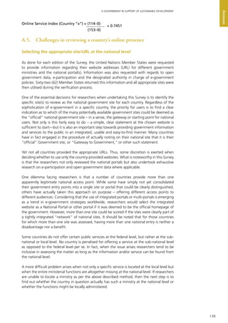 139
E-GOVERNMENT IN SUPPORT OF SUSTAINABLE DEVELOPMENT
Annexes
A.5.	 Challenges in reviewing a country’s online presence
Selecting the appropriate site/URL at the national level
As done for each edition of the Survey, the United Nations Member States were requested
to provide information regarding their website addresses (URL) for different government
ministries and the national portal(s). Information was also requested with regards to open
government data, e-participation and the designated authority in charge of e-government
policies. Sixty-two (62) Member States returned this information and all appropriate sites were
then utilised during the verification process.
One of the essential decisions for researchers when undertaking this Survey is to identify the
specific site(s) to review as the national government site for each country. Regardless of the
sophistication of e-government in a specific country, the priority for users is to find a clear
indication as to which of the many potentially available government sites could be deemed as
the “official” national government site – in a sense, the gateway or starting point for national
users. Not only is this fairly easy to do – a simple, clear statement at the chosen website is
sufficient to start—but it is also an important step towards providing government information
and services to the public in an integrated, usable and easy-to-find manner. Many countries
have in fact engaged in the procedure of actually noting on their national site that it is their
“official” Government site, or “Gateway to Government,” or other such statement.
Yet not all countries provided the appropriate URLs. Thus, some discretion is exerted when
deciding whether to use only the country-provided websites. What is noteworthy in this Survey
is that the researchers not only reviewed the national portals but also undertook exhaustive
research on e-participation and open government data where applicable.
One dilemma facing researchers is that a number of countries provide more than one
apparently legitimate national access point. While some have simply not yet consolidated
their government entry points into a single site or portal that could be clearly distinguished,
others have actually taken this approach on purpose – offering different access points to
different audiences. Considering that the use of integrated portals or multi-portals is emerging
as a trend in e-government strategies worldwide, researchers would select the integrated
website as a National Portal or other portal if it was deemed to be the official homepage of
the government. However, more than one site could be scored if the sites were clearly part of
a tightly integrated “network” of national sites. It should be noted that for those countries
for which more than one site was assessed, having more than one national entry is neither a
disadvantage nor a benefit.
Some countries do not offer certain public services at the federal level, but rather at the sub-
national or local level. No country is penalised for offering a service at the sub-national level
as opposed to the federal level per se. In fact, when the issue arises researchers tend to be
inclusive in assessing the matter as long as the information and/or service can be found from
the national level.
A more difficult problem arises when not only a specific service is located at the local level but
when the entire ministerial functions are altogether missing at the national level. If researchers
are unable to locate a ministry as per the above described method, then the next step is to
find out whether the country in question actually has such a ministry at the national level or
whether the functions might be locally administered.
Online Service Index (Country “x”) = (114–0)
(153–0)
= 0.7451
 