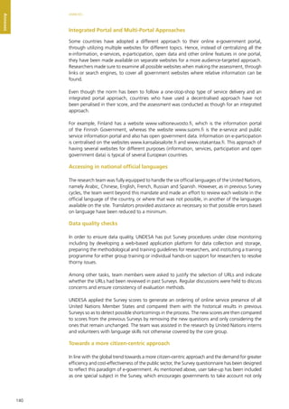 140
ANNEXES
Annexes
Integrated Portal and Multi-Portal Approaches
Some countries have adopted a different approach to their online e-government portal,
through utilizing multiple websites for different topics. Hence, instead of centralizing all the
e-information, e-services, e-participation, open data and other online features in one portal,
they have been made available on separate websites for a more audience-targeted approach.
Researchers made sure to examine all possible websites when making the assessment, through
links or search engines, to cover all government websites where relative information can be
found.
Even though the norm has been to follow a one-stop-shop type of service delivery and an
integrated portal approach, countries who have used a decentralised approach have not
been penalised in their score, and the assessment was conducted as though for an integrated
approach.
For example, Finland has a website www.valtioneuvosto.fi, which is the information portal
of the Finnish Government, whereas the website www.suomi.fi is the e-service and public
service information portal and also has open government data. Information on e-participation
is centralised on the websites www.kansalaisaloite.fi and www.otakantaa.fi. This approach of
having several websites for different purposes (information, services, participation and open
government data) is typical of several European countries.
Accessing in national official languages
The research team was fully equipped to handle the six official languages of the United Nations,
namely Arabic, Chinese, English, French, Russian and Spanish. However, as in previous Survey
cycles, the team went beyond this mandate and made an effort to review each website in the
official language of the country, or where that was not possible, in another of the languages
available on the site. Translators provided assistance as necessary so that possible errors based
on language have been reduced to a minimum.
Data quality checks
In order to ensure data quality, UNDESA has put Survey procedures under close monitoring
including by developing a web-based application platform for data collection and storage,
preparing the methodological and training guidelines for researchers, and instituting a training
programme for either group training or individual hands-on support for researchers to resolve
thorny issues.
Among other tasks, team members were asked to justify the selection of URLs and indicate
whether the URLs had been reviewed in past Surveys. Regular discussions were held to discuss
concerns and ensure consistency of evaluation methods.
UNDESA applied the Survey scores to generate an ordering of online service presence of all
United Nations Member States and compared them with the historical results in previous
Surveys so as to detect possible shortcomings in the process. The new scores are then compared
to scores from the previous Surveys by removing the new questions and only considering the
ones that remain unchanged. The team was assisted in the research by United Nations interns
and volunteers with language skills not otherwise covered by the core group.
Towards a more citizen-centric approach
In line with the global trend towards a more citizen-centric approach and the demand for greater
efficiency and cost-effectiveness of the public sector, the Survey questionnaire has been designed
to reflect this paradigm of e-government. As mentioned above, user take-up has been included
as one special subject in the Survey, which encourages governments to take account not only
 