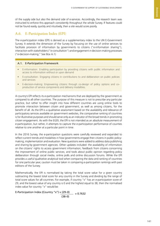 141
E-GOVERNMENT IN SUPPORT OF SUSTAINABLE DEVELOPMENT
Annexes
of the supply side but also the demand side of e-services. Accordingly, the research team was
instructed to enforce this approach consistently throughout the whole Survey. If features could
not be found easily, quickly and intuitively, then a site would score poorly.
A.6.	 E-Participation Index (EPI)
The e-participation index (EPI) is derived as a supplementary index to the UN E-Government
Survey. It extends the dimension of the Survey by focusing on the use of online services to
facilitate provision of information by governments to citizens (“e-information sharing”),
interaction with stakeholders (“e-consultation”) and engagement in decision-making processes
(“e-decision-making;” See Box A.1)
A country’s EPI reflects its e-participation mechanisms that are deployed by the government as
compared to all other countries. The purpose of this measure is not to prescribe any particular
practice, but rather to offer insight into how different countries are using online tools to
promote interaction between citizen and government, as well as among citizens, for the
benefit of all. As the EPI is a qualitative assessment based on the availability and relevance of
participatory services available on government websites, the comparative ranking of countries
is for illustrative purposes and should serve only as an indicator of the broad trends in promoting
citizen engagement. As with the EGDI, the EPI is not intended as an absolute measurement of
e-participation, but rather, it attempts to capture the e-participation performance of counties
relative to one another at a particular point in time.
In the 2016 Survey, the e-participation questions were carefully reviewed and expanded to
reflect current trends and modalities in how governments engage their citizens in public policy-
making, implementation and evaluation. New questions were added to address data publishing
and sharing by government agencies. Other updates included: the availability of information
on the citizens’ rights to access government information; feedback from citizens concerning
the improvement of online public services; and tools about public opinion regarding policy
deliberation through social media, online polls and online discussion forums. While the EPI
provides a useful qualitative analytical tool when comparing the data and ranking of countries
for one particular year, caution must be taken in comparing e-participation rankings with past
editions of the Survey.
Mathematically, the EPI is normalised by taking the total score value for a given country
subtracting the lowest total score for any country in the Survey and dividing by the range of
total score values for all countries. For example, if country “x” has an e-participation score of
29, and the lowest value of any country is 0 and the highest equal to 38, then the normalised
index value for country “x” would be:
A.1.  E-Participation Framework
•	 E-information: Enabling participation by providing citizens with public information and
access to information without or upon demand
•	 E-consultation: Engaging citizens in contributions to and deliberation on public policies
and services
•	 E-decision-making: Empowering citizens through co-design of policy options and co-
production of service components and delivery modalities.
E-Participation Index (Country “x”) = (29–0)
(38–0)
= 0.7632
 
