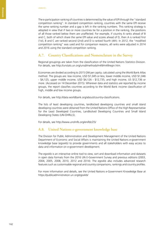142
ANNEXES
Annexes
The e-participation ranking of countries is determined by the value of EPI through the “standard
competition ranking”. In standard competition ranking, countries with the same EPI receive
the same ranking number and a gap is left in the ranking numbers. This ranking strategy is
adopted in view that if two or more countries tie for a position in the ranking, the positions
of all those ranked below them are unaffected. For example, if country A ranks ahead of B
and C, both of which share the same EPI value and scores ahead of D, then A is ranked first
(1st), B and C are ranked second (2nd) and D is ranked fourth (4th). In 2012, the “modified
competition ranking” was used and for comparison reasons, all ranks were adjusted in 2014
and 2016 using the standard competition ranking.
A.7.	 Country Classiﬁcations and Nomenclature in the Survey
Regional groupings are taken from the classification of the United Nations Statistics Division.
For details, see http://unstats.un.org/unsd/methods/m49/m49regin.htm.
Economies are divided according to 2015 GNI per capita, calculated using the World Bank Atlas
method. The groups are: low income, USD $1,045 or less; lower middle income, USD $1,046
- $4,125; upper middle income, USD $4,126 - $12,735; and high income, US $12,736 or
more. (Accessed on 14 December 2015). Wherever data and statistics are reported by income
groups, the report classifies countries according to the World Bank income classification of
high, middle and low income groups.
For details, see http://data.worldbank.org/about/country-classifications.
The lists of least developing countries, landlocked developing countries and small island
developing countries were obtained from the United Nations Office of the High Representative
for the Least Developed Countries, Landlocked Developing Countries and Small Island
Developing States (UN-OHRLLS).
For details, see http://www.unohrlls.org/en/ldc/25/
A.8.	 United Nations e-government knowledge base
The Division for Public Administration and Development Management of the United Nations
Department of Economic and Social Affairs is maintaining the United Nations e-government
knowledge base (egovkb) to provide governments and all stakeholders with easy access to
data and information on e-government development.
The egovkb is an interactive online tool to view, sort and download information and datasets
in open data formats from the 2016 UN E-Government Survey and previous editions (2003,
2004, 2005, 2008, 2010, 2012 and 2014). The egovkb also includes advanced research
features such as customisable regional and country comparisons, rankings and country profiles.
For more information and details, see the United Nations e-Government Knowledge Base at
https://publicadministration.un.org/egovkb/
 