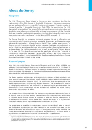 xvii
E-GOVERNMENT IN SUPPORT OF SUSTAINABLE DEVELOPMENT
About the Survey
Background	
The 2016 E-Government Survey is issued at the moment when countries are launching the
implementation of the 2030 Agenda for Sustainable Development. It provides new evidence
and new analysis to reflect on the potential of e-government to support the implementation of
the Agenda and the 17 Sustainable Development Goals (SDGs) that are at its core. The 2030
Agenda itself recognized that “the spread of information and communications technology and
global interconnectedness has great potential to accelerate human progress, to bridge the digital
divide and to develop knowledge societies, as does scientific and technological innovation across
areas as diverse as medicine and energy” (United Nations, 2015, paragraph 15).
The General Assembly has recognized on several occasions the role of information and
communications technology in promoting sustainable development and supporting public
policies and service delivery.1
It has underscored that ICT have enabled breakthroughs “in
Government and the provision of public services, education, healthcare and employment, as
well as in business, agriculture and science, with greater numbers of people having access to
services and data that might previously been out of reach or unaffordable” (United Nations,
2015c, para 16). The General Assembly has also specifically affirmed the “potential of
e-government in promoting transparency, accountability, efficiency and citizen engagement
in public service delivery” (United Nations 2015b). Resolutions adopted earlier by the General
Assembly also provided the basis for the Survey.
Scope and purpose
Since 2001, the United Nations Department of Economic and Social Affairs (UNDESA) has
published the United Nations E-Government Survey (hereinafter referred to as “the Survey”).
Now in its ninth edition, the Survey provides an analysis of progress in using e-government and
how it can support the realization of the internationally agreed development goals and help
address emerging public administration issues.
The Survey measures e-government effectiveness in the delivery of basic economic and
social services to people in five sectors, namely education, health, labour and employment,
finance and social welfare (UNDESA, 2005). The environment dimension was added to the
Survey assessment in 2012, and has been retained since then. The Survey identifies patterns
in e-government development and performance as well as countries and areas where the
potential of ICT and e-government has not yet been fully exploited and where capacity
development support might be helpful.
The Survey is also the only global report that assesses the e-government development status of
all Member States of the United Nations. The assessment rates the e-government performance
of countries relative to one another, as opposed to being an absolute measurement. It
recognizes that each country should decide upon the level and extent of its e-government
initiatives in keeping with its own development priorities (UNDESA, 2005).
The Survey serves as a tool for countries to learn from each other, identify areas of strength
and challenges in e-government and shape their policies and strategies in this area. It is also
aimed at facilitating and informing discussions of intergovernmental bodies, including the
United Nations General Assembly and the Economic and Social Council, on issues related to
e-government and development and to the critical role of ICT in development.
1
	 General Assembly Resolution 69/204 of 21 January 2015 stresses “the important role of governments in the effective use of
information and communications technologies in their design of public policies and in the provision of public services responsive
to national needs and priorities, including on the basis of a multi-stakeholder approach, to support national development efforts”
(United Nations 2015a, para.7)
 
