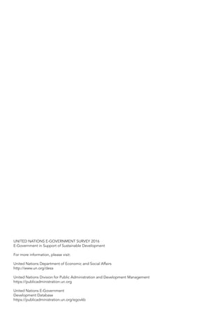 UNITED NATIONS E-GOVERNMENT SURVEY 2016
E-Government in Support of Sustainable Development
For more information, please visit:
United Nations Department of Economic and Social Affairs
http://www.un.org/desa
United Nations Division for Public Administration and Development Management
https://publicadministration.un.org
United Nations E-Government
Development Database
https://publicadministration.un.org/egovkb
 